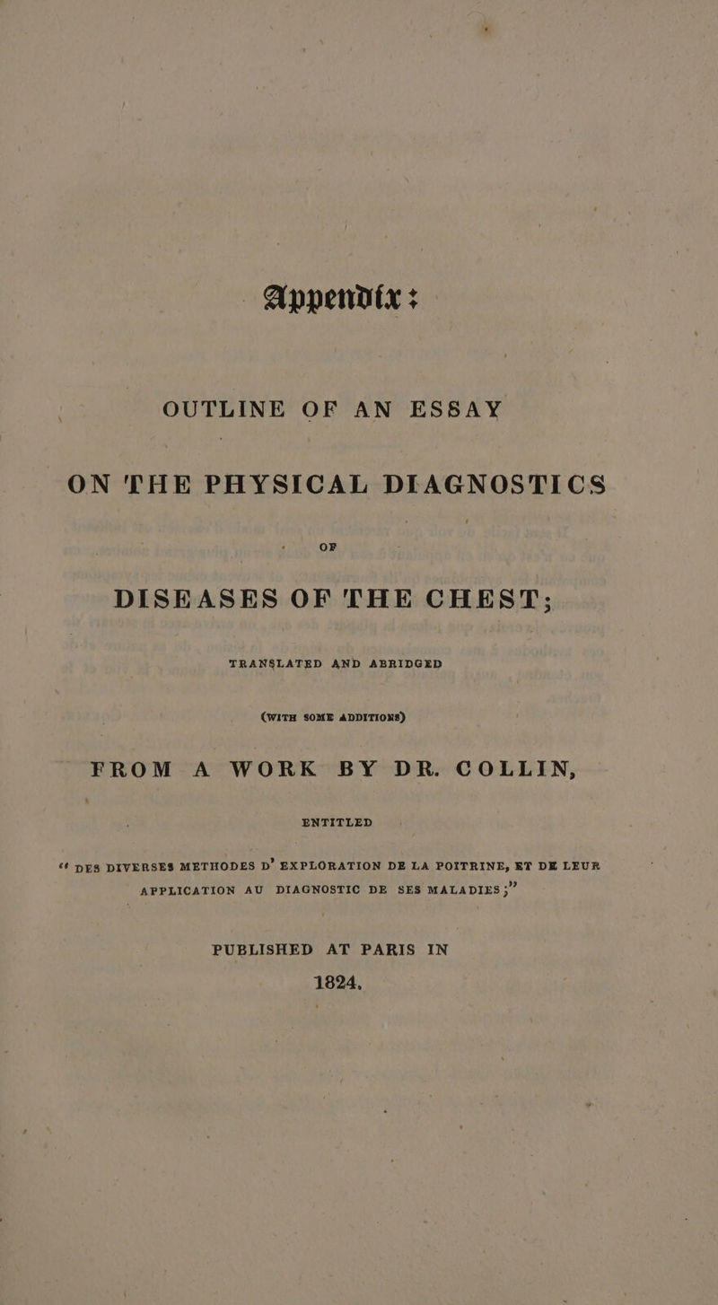 | Appendtx + OUTLINE OF AN ESSAY ON THE PHYSICAL DIAGNOSTICS DISEASES OF THE CHEST; TRANSLATED AND ABRIDGED (WITH SOME ADDITIONS) FROM A WORK BY DR. COLLIN, ENTITLED ‘¢ DES DIVERSES METHODES D’ EXPLORATION DE LA POITRINE, ET DE LEUR APPLICATION AU DIAGNOSTIC DE SES MALADIES 3” PUBLISHED AT PARIS IN 1824,