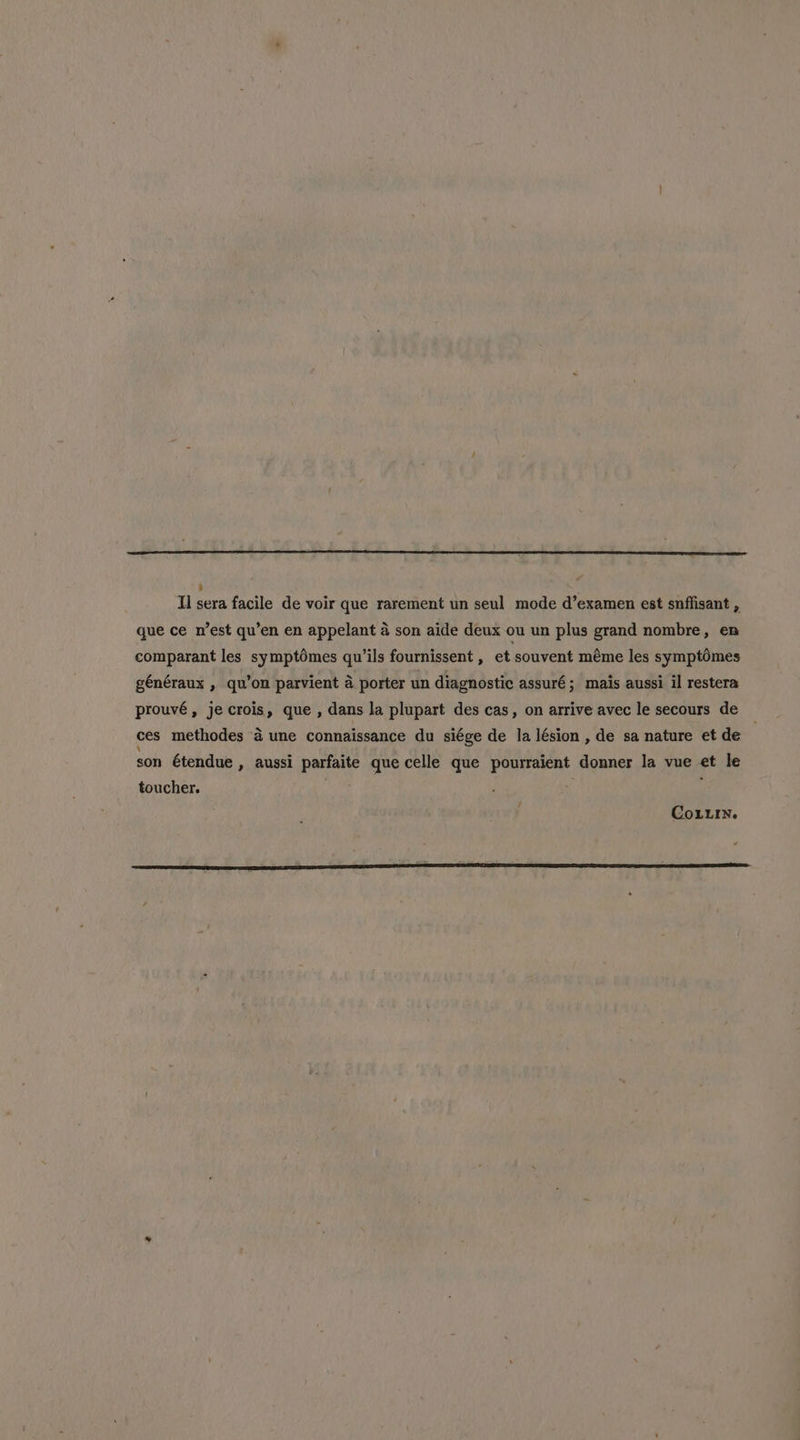 ‘ Il sera facile de voir que rarement un seul mode d’examen est snffisant , que ce n’est qu’en en appelant a son aide deux ou un plus grand nombre, en comparant les symptémes qu’ils fournissent , et souvent méme les symptomes généraux , qu’on parvient a porter un diagnostic assuré; mais aussi il restera prouvé, jecrois, que , dans la plupart des cas, on arrive avec le secours de ces methodes a une connaissance du siége de la lésion , de sa nature et de son étendue , aussi parfaite que celle que pourraient donner la vue et le toucher. | / Coun.