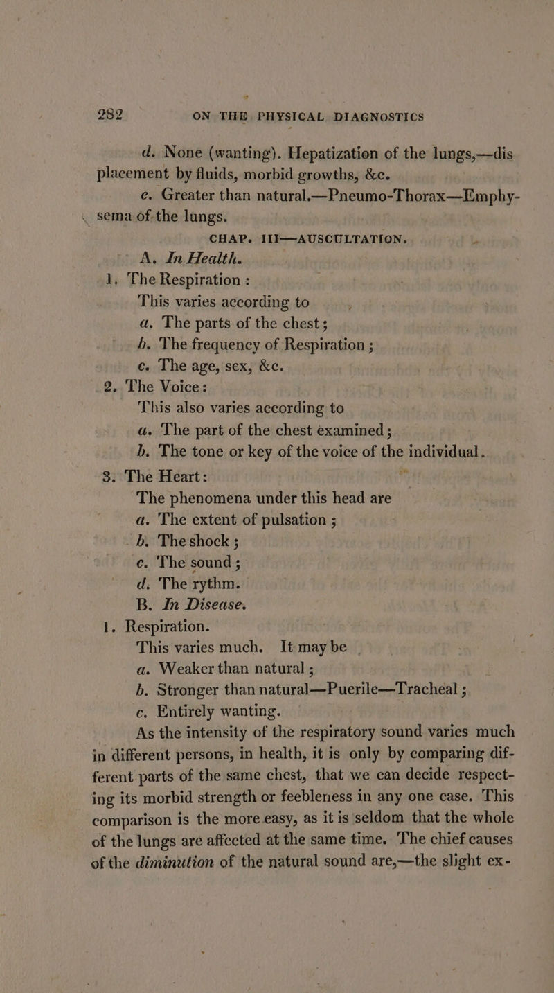 d. None (wanting). Hepatization of the lungs,—dis placement by fluids, morbid growths, &amp;c. e. Greater than natural.—Pneumo-Thorax—Emphy- . sema of the lungs. CHAP. III—AUSCULTATION. A. In Health. 1, ‘The Respiration : This varies according to a. The parts of the chest; b. The frequency of Respiration ; c. The age, sex, &amp;c. 2. The Voice: This also varies according to a. The part of the chest examined ; b. The tone or key of the voice of the individual . 3. The Heart: * The phenomena under this head are a. The extent of pulsation ; b. The shock ; c. The sound ; d. The rythm. B. In Disease. 1. Respiration. This varies much. It maybe | a. Weaker than natural ; b. Stronger than natural—Puerile—Tracheal ; ec. Entirely wanting. As the intensity of the respiratory sound varies much in different persons, in health, it is only by comparing dif- ferent parts of the same chest, that we can decide respect- ing its morbid strength or feebleness in any one case. This comparison is the more easy, as it is seldom that the whole of the lungs are affected at the same time. The chief causes of the diminution of the natural sound are,—the slight ex-