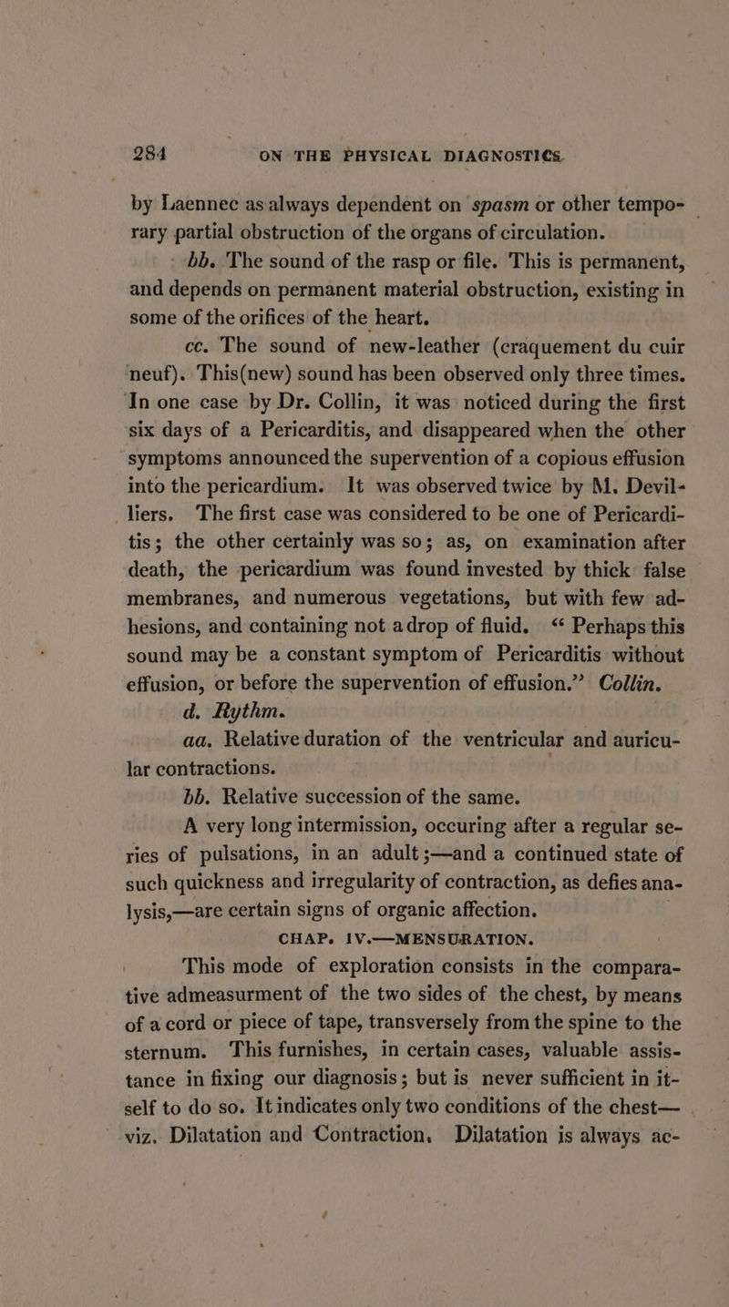 by Laennec as always dependent on spasm or other tempo — rary partial obstruction of the organs of circulation. bb. The sound of the rasp or file. This is permanent, and depends on permanent material obstruction, existing in some of the orifices of the heart. cc. The sound of new-leather (craquement du cuir neuf). This(new) sound has been observed only three times. ‘In one case by Dr. Collin, it was noticed during the first ‘six days of a Pericarditis, and disappeared when the other symptoms announced the supervention of a copious effusion into the pericardium. It was observed twice by M. Devil- liers. The first case was considered to be one of Pericardi- tis; the other certainly was so; as, on examination after death, the pericardium was found invested by thick: false membranes, and numerous vegetations, but with few ad- hesions, and containing not adrop of fluid. ‘ Perhaps this sound may be a constant symptom of Pericarditis without effusion, or before the supervention of effusion.” Collin. d. Rythm. aa. Relative duration of the ventricular and auricu- lar contractions. bb. Relative succession of the same. A very long intermission, occuring after a regular se- ries of pulsations, in an adult ;—and a continued state of such quickness and irregularity of contraction, as defies ana- lysis,—are certain signs of organic affection. CHAP. 1V.—MENSURATION. This mode of exploration consists in the compara- tive admeasurment of the two sides of the chest, by means of acord or piece of tape, transversely from the spine to the sternum. This furnishes, in certain cases, valuable assis- tance in fixing our diagnosis; but is never sufficient in it- self to do so. It indicates only two conditions of the chest— viz, Dilatation and Contraction. Dilatation is always ac-