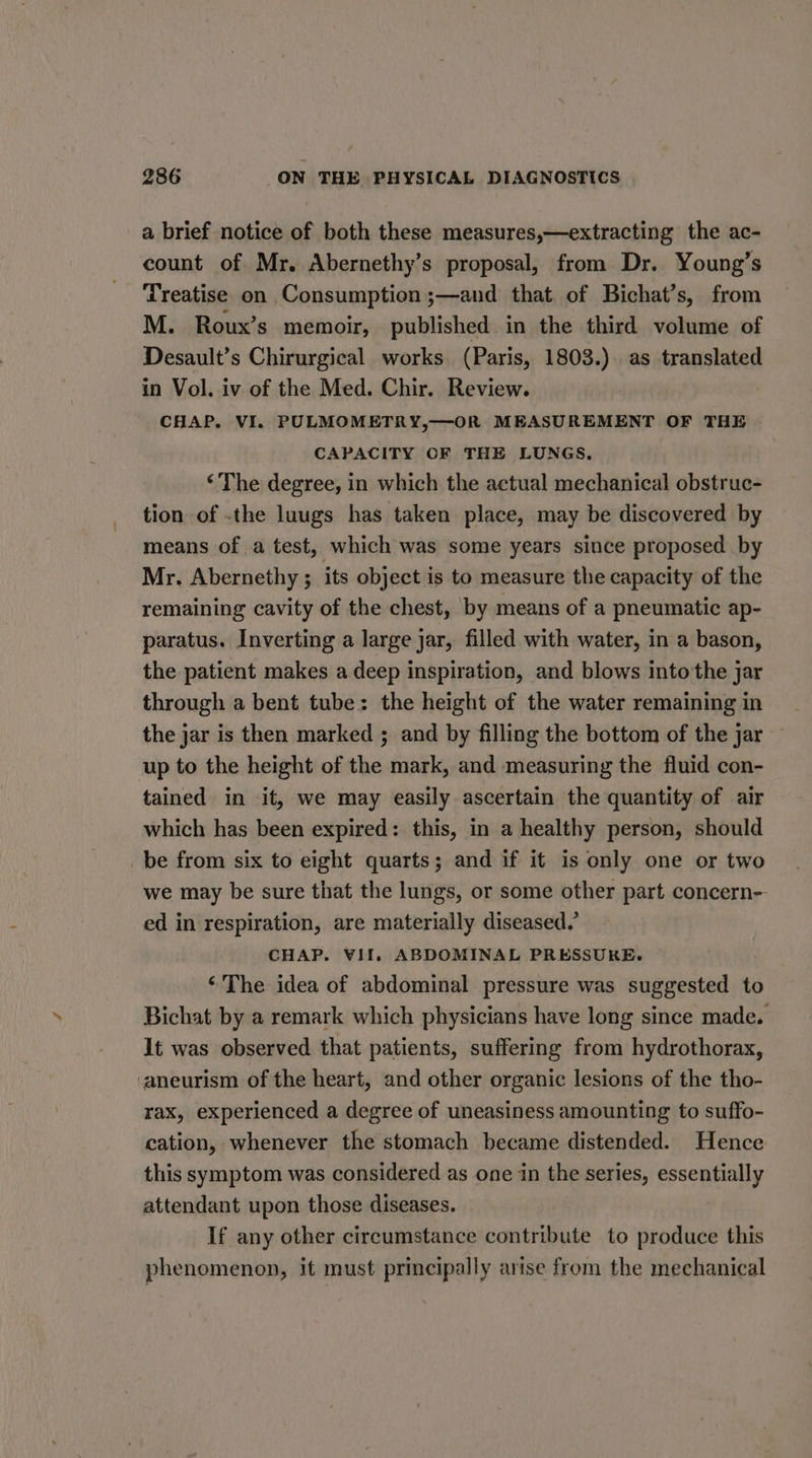 a brief notice of both these measures,—extracting the ac- count of Mr. Abernethy’s proposal, from Dr. Young’s ‘Treatise on Consumption ;—and that of Bichat’s, from M. Roux’s memoir, published in the third volume of Desault’s Chirurgical works (Paris, 1803.). as translated in Vol. iv of the Med. Chir. Review. : CHAP, VI. PULMOMETRY,—OR MEASUREMENT OF THE CAPACITY OF THE LUNGS. ‘The degree, in which the actual mechanical obstruc- tion of .the luugs has taken place, may be discovered by means of a test, which was some years since proposed by Mr. Abernethy ; its object is to measure the capacity of the remaining cavity of the chest, by means of a pneumatic ap- paratus. Inverting a large jar, filled with water, in a bason, the patient makes a deep inspiration, and blows into the jar through a bent tube: the height of the water remaining in the jar is then marked ; and by filling the bottom of the jar up to the height of the mark, and measuring the fluid con- tained in it, we may easily ascertain the quantity of air which has been expired: this, in a healthy person, should be from six to eight quarts; and if it is only one or two we may be sure that the lungs, or some other part concern-- ed in respiration, are materially diseased.’ CHAP. VII, ABDOMINAL PRESSURE. ‘The idea of abdominal pressure was suggested to Bichat by a remark which physicians have long since made. It was observed that patients, suffering from hydrothorax, ‘aneurism of the heart, and other organic lesions of the tho- rax, experienced a degree of uneasiness amounting to suffo- cation, whenever the stomach became distended. Hence this symptom was considered as one in the series, essentially attendant upon those diseases. If any other circumstance contribute to produce this phenomenon, it must principally arise from the mechanical