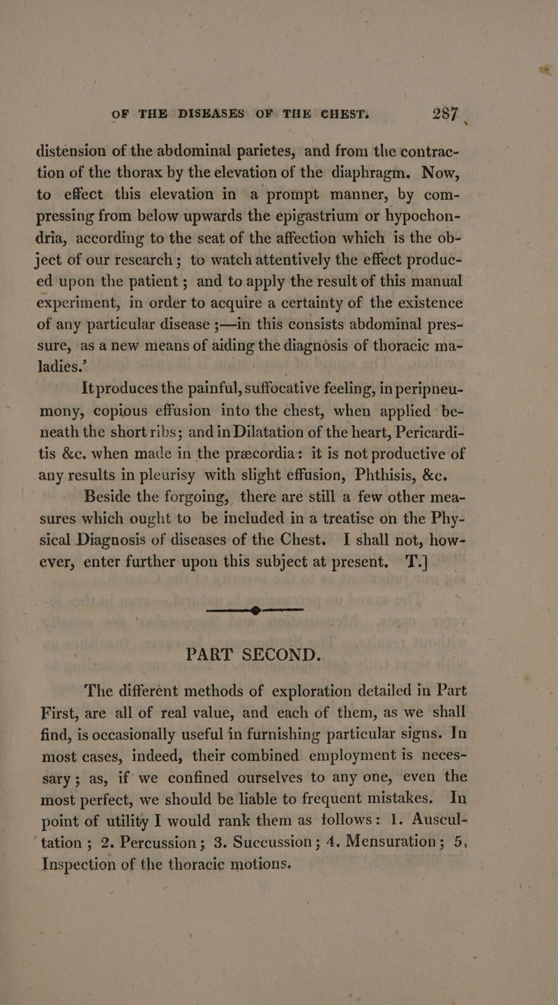 distension of the abdominal parietes, and from the contrac- tion of the thorax by the elevation of the diaphragm. Now, to effect this elevation in a prompt manner, by com- pressing from below upwards the epigastrium or hypochon- dria, according to the seat of the affection which is the ob- ject of our research; to watch attentively the effect produc- ed upon the patient ; and to apply the result of this manual experiment, in order to acquire a certainty of the existence of any particular disease ;—in this consists abdominal pres- sure, as anew means of aiding the diagnosis of thoracic ma- ladies.’ It produces the painful, suffocative feeling, in peripneu- mony, copious effusion into the chest, when applied’ be- neath the short ribs; and in Dilatation of the heart, Pericardi- tis &amp;c. when made in the preecordia: it is not productive of any results in pleurisy with slight effusion, Phthisis, &amp;c. Beside the forgoing, there are still a few other mea- sures which ought to be included in a treatise on the Phy- sical Diagnosis of diseases of the Chest. I shall not, how- ever, enter further upon this subject at present. T.] en eee PART SECOND. The different methods of exploration detailed in Part First, are all of real value, and each of them, as we shall find, is occasionally useful in furnishing particular signs. In most cases, indeed, their combined employment is neces- sary; as, if we confined ourselves to any one, even the most perfect, we should be liable to frequent mistakes. In point of utility I would rank them as follows: 1. Auscul- ‘tation ; 2. Percussion; 3. Succussion; 4. Mensuration; 5, Inspection of the thoracic motions.