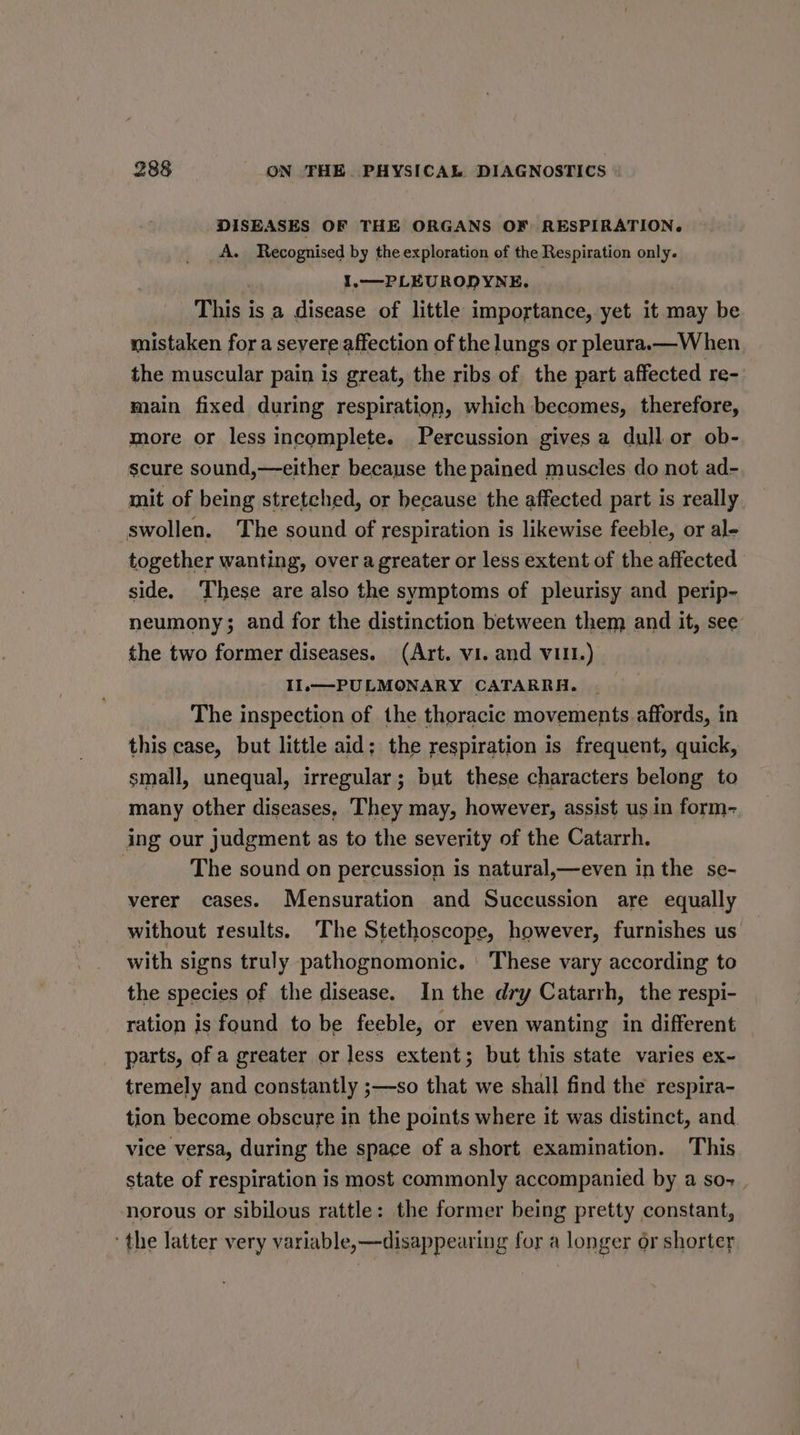 DISEASES OF THE ORGANS OF RESPIRATION. A. Recognised by the exploration of the Respiration only. | 1,—PLEURODYNE. | This is a disease of little importance, yet it may be mistaken for a severe affection of the lungs or pleura.—W hen the muscular pain is great, the ribs of the part affected re- main fixed during respiration, which becomes, therefore, more or less incomplete. Percussion gives a dull or ob- scure sound,—either because the pained muscles do not ad- mit of being stretched, or because the affected part is really swollen. The sound of respiration is likewise feeble, or al- together wanting, over a greater or less extent of the affected side. These are also the symptoms of pleurisy and perip- neumony; and for the distinction between them and it, see the two former diseases. (Art. vi. and VIII.) Il.—PULMONARY CATARRHA. The inspection of the thoracic movements affords, in this case, but little aid; the respiration is frequent, quick, small, unequal, irregular; but these characters belong to many other diseases, They may, however, assist us in form- ing our judgment as to the severity of the Catarrh. : The sound on percussion is natural,—even in the se- verer cases. Mensuration and Succussion are equally without results. The Stethoscope, however, furnishes us with signs truly pathognomonic. These vary according to the species of the disease. In the dry Catarrh, the respi- ration is found to be feeble, or even wanting in different parts, of a greater or less extent; but this state varies ex- tremely and constantly ;—so that we shall find the respira- tion become obscure in the points where it was distinct, and vice versa, during the space of a short examination. This state of respiration is most commonly accompanied by a so- _ norous or sibilous rattle: the former being pretty constant, the latter very variable, —disappearing for a longer or shorter