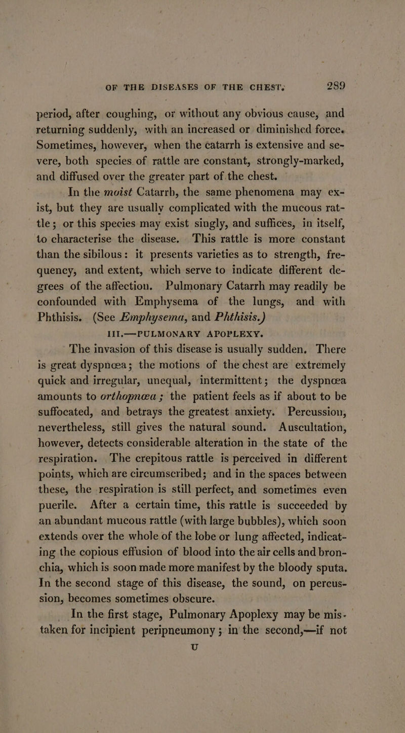 period, after coughing, or without any obvious cause, and returning suddenly, with an increased or diminished force. Sometimes, however, when the ¢catarrh is extensive and se- vere, both species of rattle are constant, strongly-marked, and diffused over the greater part of the chest. In the moist Catarrb, the same phenomena may ex- ist, but they are usually complicated with the mucous rat- tle; or this species may exist singly, and suffices, in itself, to characterise the disease. This rattle is more constant than the sibilous: it presents varieties as to strength, fre- quency, and extent, which serve to indicate different de- grees of the affection. Pulmonary Catarrh may readily be confounded with Emphysema of the lungs, and with Phthisis. (See Emphysema, and Pithisis.) 111. —PULMONARY APOPLEXY. The invasion of this disease is usually sudden. There is great dyspneea; the motions of the chest are extremely quick and irregular, unequal, intermittent; the dyspnoea amounts to orthopnea; the patient feels as if about to be suffocated, and betrays the greatest anxiety. Percussion, nevertheless, still gives the natural sound. Auscultation, however, detects considerable alteration in the state of the respiration. The crepitous rattle is perceived in different points, which are circumscribed; and in the spaces between these, the respiration is still perfect, and sometimes even puerile. After a certain time, this rattle is succeeded by an abundant mucous rattle (with large bubbles), which soon extends over the whole of the lobe or lung affected, indicat- ing the copious effusion of blood into the air cells and bron- chia, which is soon made more manifest by the bloody sputa. In the second stage of this disease, the sound, on percus- sion, becomes sometimes obscure. __In the first stage, Pulmonary Apoplexy may be mis- © taken for incipient peripneumony ; in the second,—if not U