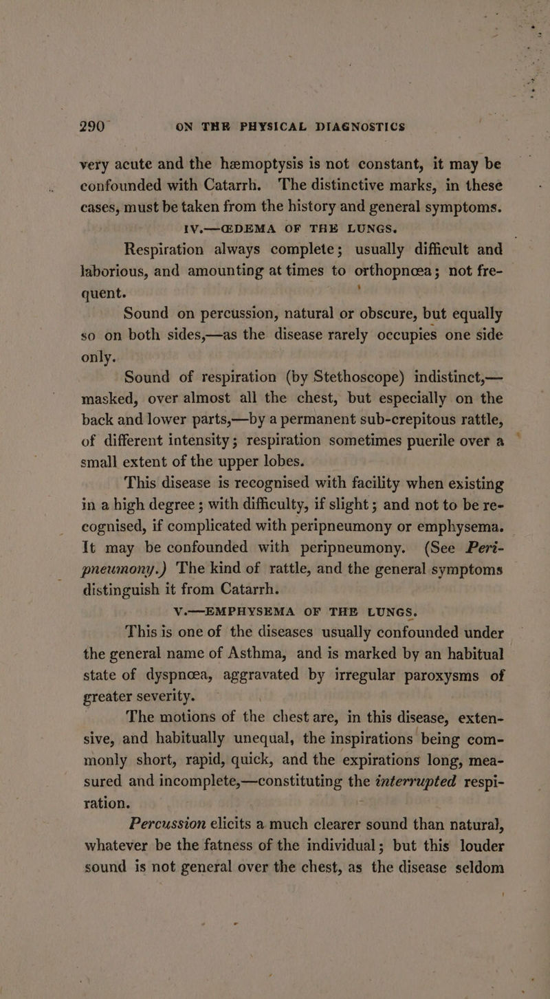 very acute and the hemoptysis is not constant, it may be confounded with Catarrh. The distinctive marks, in these cases, must be taken from the history and general symptoms. IV.—C@DEMA OF THE LUNGS. . Respiration always complete; usually difficult and laborious, and amounting at times to orthopnoea; not fre- quent. ; Sound on percussion, natural or obscure, but equally so on both sides,—as the disease rarely occupies one side only. Sound of respiration (by Stethoscope) indistinct,— masked, over almost all the chest, but especially on the back and lower parts,—by a permanent sub-crepitous rattle, of different intensity; respiration sometimes puerile over a small extent of the upper lobes. This disease is recognised with facility when existing in a high degree ; with difficulty, if slight ; and not to be re- cognised, if complicated with peripneumony or emphysema. — It may be confounded with peripneumony. (See Peri- pneumony.) The kind of rattle, and the general symptoms distinguish it from Catarrh. V.—EMPHYSEMA OF THE LUNGS. This is one of the diseases usually confounded under the general name of Asthma, and is marked by an habitual state of dyspnoea, aggravated by irregular paroxysms of greater severity. The motions of the chest are, in this disease, exten- sive, and habitually unequal, the inspirations being com- monly short, rapid, quick, and the expirations long, mea- sured and incomplete,—constituting the interrupted respi- ration. / Percussion elicits a much clearer sound than natural, whatever be the fatness of the individual; but this louder sound is not general over the chest, as the disease seldom -