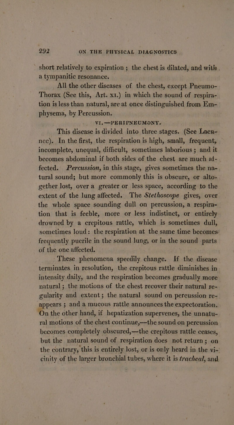 ’ short relatively to expiration ; the chest is dilated, and with. a tympanitic resonance. | All the other diseases of the chest, except Pneumo- Thorax (See this, Art. x1.) in which the sound of respira- tion is less than natural, are at once distinguished from Em- physema, by Percussion. VI, —PERIPNEUMONY. This disease is divided into three stages. (See Laen- nec). In the first, the respiration is high, small, frequent, incomplete, unequal, difficult, sometimes laborious ; and it becomes abdominal if both sides of the chest are much af-. fected. Percussion, in this stage, gives sometimes the na- tural sound; but more commonly this is obscure, or alto- gether lost, over a greater or less space, according to the extent of the lung affected. The Stethoscope gives, over the whole space sounding dull on percussion, a respira-_ tion that is feeble, more or less indistinct, or entirely drowned by a crepitous rattle, which is sometimes dull, sometimes loud: the respiration at the same time becomes: frequently puerile in the sound lung, or in the sound parts of the one affected. -These phenomena speedily change. IH the disease terminates in resolution, the crepitous rattle diminishes in intensity daily, and the respiration becomes gradually more natural; the motions of the chest recover their natural re- gularity and extent; the natural sound on percussion re- appears ; and a mucous rattle announces the expectoration. On the other hand, if hepatization supervenes, the unnatu- ral motions of the chest continue,—the sound on percussion. becomes completely obscured,—the crepitous rattle ceases, but the natural sound of respiration does not return; on the contrary, this. is entirely lost, or is only heard in the vi- cinity of the larger bronchial tubes, where it is tracheal, and