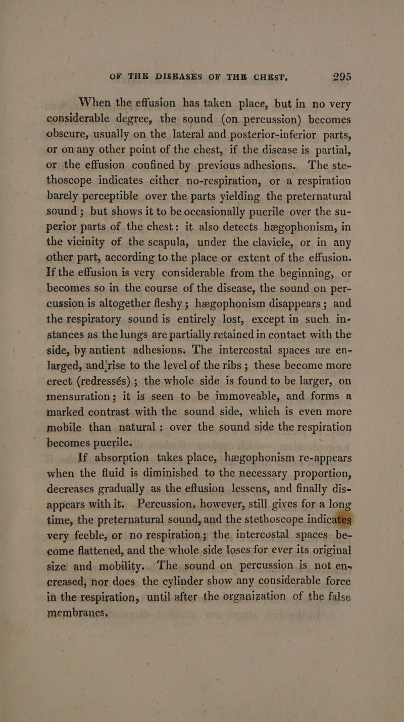 When the effusion has taken place, but in no very considerable degree, the sound (on percussion) becomes obscure, usually on the lateral and posterior-inferior parts, or onany other point of the chest, if the disease is partial, or the effusion confined by previous adhesions. The ste~ thoscope indicates either no-respiration, or a respiration barely perceptible over the parts yielding the preternatural sound ; but shows it to be occasionally puerile over the su- perior parts of the chest: it also detects hegophonism, in the vicinity of the scapula, under the clavicle, or in any other part, according to the place or extent of the effusion. If the effusion is very considerable from the beginning, or becomes so in the course of the disease, the sound on per- cussion is altogether fleshy ; hegophonism disappears; and the respiratory sound is entirely lost, except in such in- stances as the lungs are partially retained in contact with the side, by antient adhesions. The intercostal spaces are en- larged, and rise to the level of the ribs ; these become more erect (redressés) ; the whole side is found to be larger, on mensuration; it is seen to be immoveable, and forms a marked contrast with the sound side, which is even more mobile than natural; over the sound side the respiration becomes puerile. | : If absorption takes place, hzgophonism re-appears when the fluid is diminished to the necessary proportion, decreases gradually as the effusion lessens, and finally dis- appears with it. Percussion, however, still gives for a long time, the preternatural sound, and the stethoscope indica very feeble, or no respiration; the intercostal spaces. be- come flattened, and the whole side loses for ever its original size and. mobility.. The sound on percussion is not ens creased, nor does the cylinder show any considerable force in the respiration, until after the organization of the false membranes.