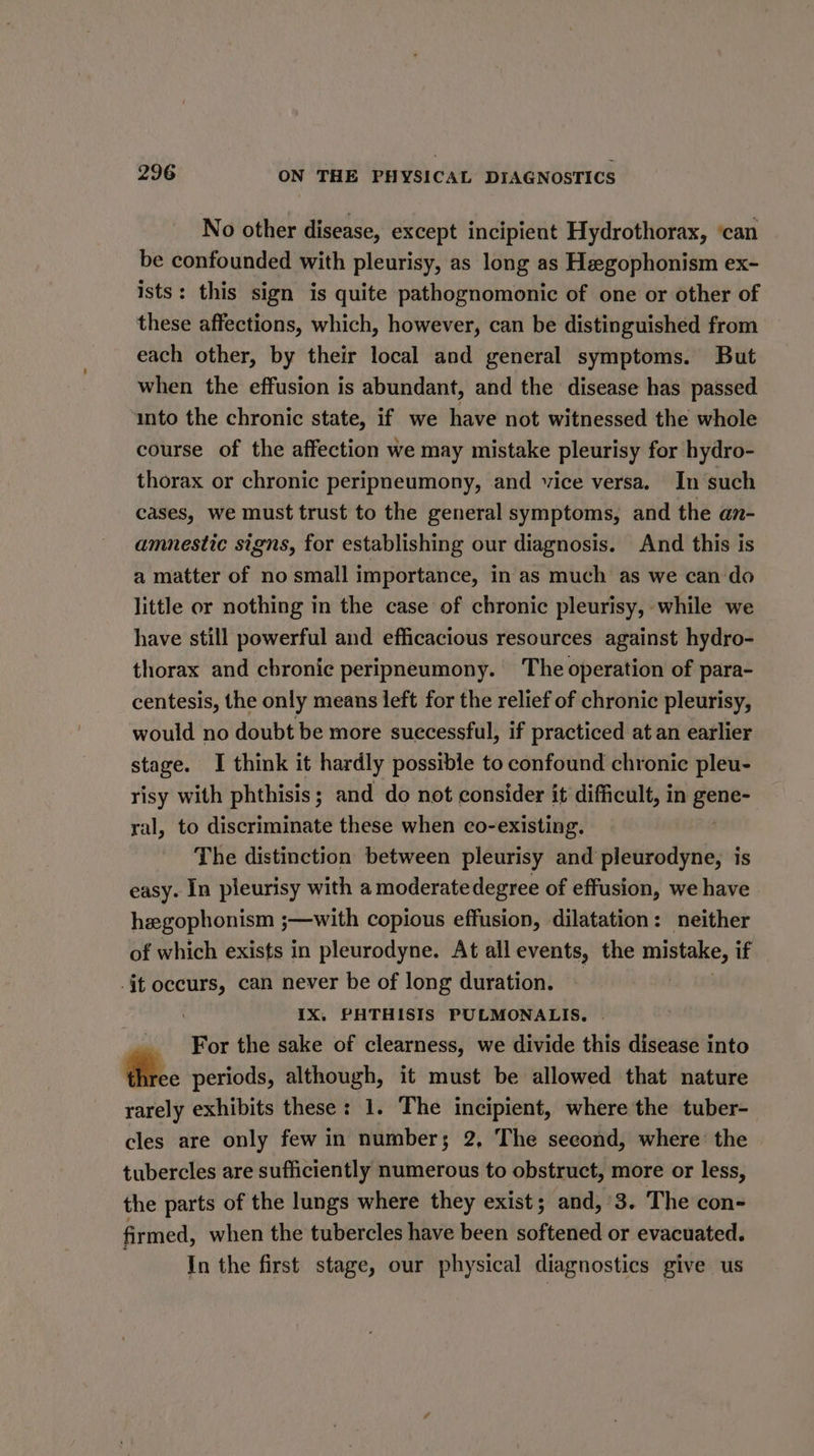 No other disease, except incipient Hydrothorax, ‘can be confounded with pleurisy, as long as Hegophonism ex- ists: this sign is quite pathognomonic of one or other of these affections, which, however, can be distinguished from each other, by their local and general symptoms. But when the effusion is abundant, and the disease has passed into the chronic state, if we have not witnessed the whole course of the affection we may mistake pleurisy for hydro- thorax or chronic peripneumony, and vice versa. In‘such cases, we must trust to the general symptoms, and the an- amnestic signs, for establishing our diagnosis. And this is a matter of no small importance, in as much as we can do little or nothing in the case of chronic pleurisy, while we have still powerful and efficacious resources against hydro- thorax and cbronic peripneumony. The operation of para- centesis, the only means left for the relief of chronic pleurisy, would no doubt be more successful, if practiced at an earlier stage. I think it hardly possible to confound chronic pleu- risy with phthisis; and do not consider it difficult, in gene- ral, to discriminate these when co-existing. | The distinction between pleurisy and pleurodyne, is easy. In pleurisy with a moderate degree of effusion, we have hegophonism ;—with copious effusion, dilatation: neither of which exists in pleurodyne. At all events, the mistake, if {tf occurs, can never be of long duration. . | IX. PHTHISIS PULMONALIS, | For the sake of clearness, we divide this disease into #.- periods, although, it must be allowed that nature rarely exhibits these: 1. The incipient, where the tuber- cles are only few in numbers; 2, The second, where: the tubercles are sufficiently numerous to obstruct, more or less, the parts of the lungs where they exist; and, 3. The con- firmed, when the tubercles have been softened or evacuated. . In the first stage, our physical diagnostics give us