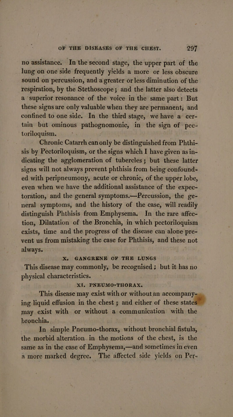 no assistance. In the second stage, the upper part of the lung on one side frequently yields a more or less obscure sound on percussion, and a greater or less diminution of the respiration, by the Stethoscope; and the latter also detects a superior resonance of the voice in the same part: But these signs are only valuable when they are permanent; and confined to one side. In the third stage, we have a cer- tain but ominous pathognomonic, in the sign of » ree. toriloquism. : Chronic Catarrh can only be distinguished from Phthi- sis by Pectoriloquism, or the signs which I have given as in- dicating the agglomeration of tubercles; but these latter signs will not always prevent phthisis from being confound- ed with peripneumony, acute or chronic, of the upper lobe, even when we have the additional assistance of the expec- toration, and the general symptoms.—Percussion, the ge- neral symptoms, and the history of the case, will readily distinguish Phthisis from Emphysema. In the rare affec- tion, Dilatation of the Bronchia, in which pectoriloquism exists, time and the progress of the disease can alone pre- vent us from mistaking the case for Phthisis, and these not always. X. GANGRENE OF THE LUNGS This disease may commonly, be recognised; but it has no physical characteristics. | XI, PNEUMO-THORAX. | This disease may exist with or without an accompany- ing liquid effusion in the chest ; and either of these stata may exist with or without a communication with the bronchia. . In simple Pneumo-thorax, without bronchial fistula, the morbid alteration. in the motions of the chest, is the same as in the case of Emphysema,—and sometimes in even a more marked degree. The affected side yields on Per-