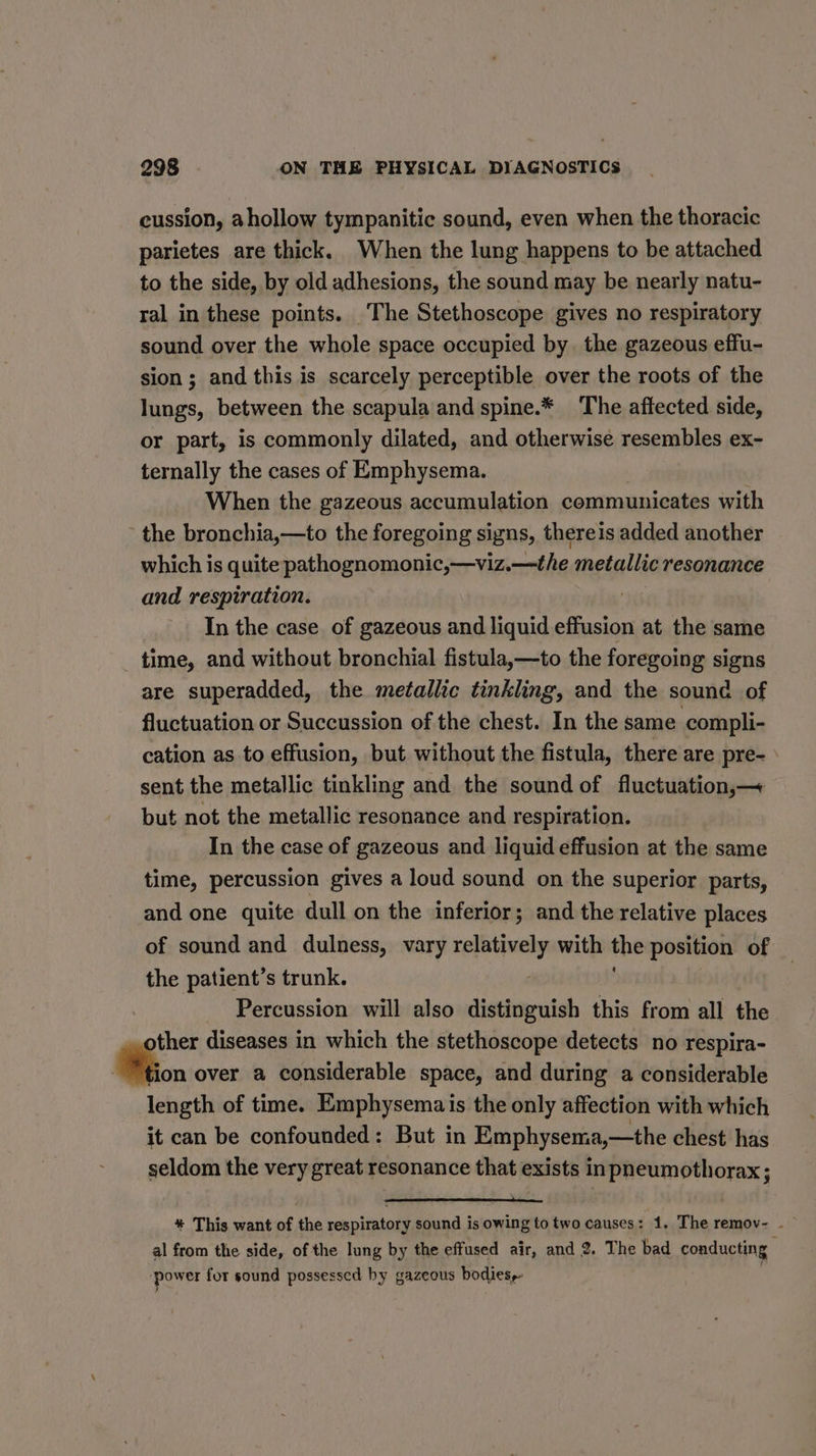 cussion, ahollow tympanitic sound, even when the thoracic parietes are thick. When the lung happens to be attached to the side, by old adhesions, the sound may be nearly natu- ral in these points. The Stethoscope gives no respiratory sound over the whole space occupied by. the gazeous effu- sion; and this is scarcely perceptible over the roots of the lungs, between the scapula and spine.* The affected side, or part, is commonly dilated, and otherwise resembles ex- ternally the cases of Emphysema. When the gazeous accumulation communicates with the bronchia,—to the foregoing signs, thereis added another which is quite pathognomonic,—viz.—the metallic resonance and respiration. In the case of gazeous and liquid effusion at the same time, and without bronchial fistula,—to the foregoing signs are superadded, the metallic tinkling, and the sound of fluctuation or Succussion of the chest. In the same compli- cation as to effusion, but without the fistula, there are pre- sent the metallic tinkling and the sound of fluctuation,— but not the metallic resonance and respiration. In the case of gazeous and liquid effusion at the same time, percussion gives a loud sound on the superior parts, and one quite dull on the inferior; and the relative places of sound and dulness, vary siasaiid with the position of the patient’s trunk. Percussion will also distinguish this from all the other diseases in which the stethoscope detects no respira- Bion over a considerable space, and during a considerable length of time. Emphysemais the only affection with which it can be confounded: But in Emphysema,—the chest has seldom the very great resonance that exists inpneumothorax; * This want of the respiratory sound is owing to two causes: 1, The remov- - al from the side, of the lung by the effused air, and 2. The bad conducting ‘power for sound possessed by gazeous bodies,