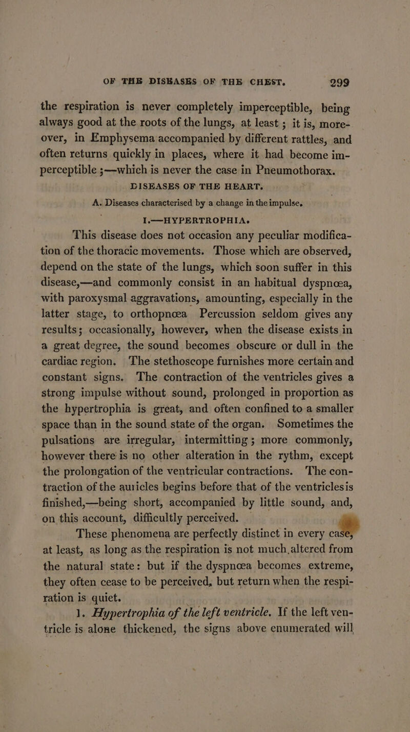 the respiration is never completely imperceptible, being always good at the roots of the lungs, at least ; it is, more- over, in Emphysema accompanied by different rattles, and often returns quickly in places, where it had become im- perceptible ;—-which is never the case in Pneumothorax. DISEASES OF THE HEART. A. Diseases characterised by a change in the impulse. I.—HYPERTROPHIA. This disease does net occasion any peculiar modifica- tion of the thoracic movements. Those which are observed, depend on the state of the lungs, which soon suffer in this disease,—and commonly consist in an habitual dyspnoea, with paroxysmal aggravations, amounting, especially in the latter stage, to orthopncea Percussion seldom gives any results; occasionally, however, when the disease exists in a great degree, the sound becomes obscure or dull in the cardiac region. ‘The stethoscope furnishes more certain and constant signs. The contraction of the ventricles gives a strong impulse without sound, prolonged in proportion as the hypertrophia is great, and often confined to a smaller space than in the sound state of the organ. Sometimes the pulsations are irregular, intermitting ; more commonly, however there is no other alteration in the rythm, except the prolongation of the ventricular contractions. The con- traction of the auricles begins before that of the ventriclesis finished y—being short, accompanied by little sound, and, on this account, difficultly perceived. | These phenomena are perfectly distinct in every - at least, as long as the respiration is not much.altered from the natural state: but if the dyspnoea becomes extreme, they often cease to be perceived, but return when the respi- ration is quiet. | 1. Hypertrophia of the left ventricle, If the left ven- tricle is alone thickened, the signs above enumerated will