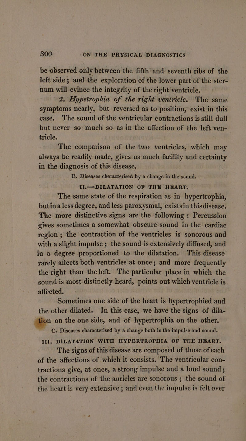 be observed only between the fifth and seventh ribs of the left side ; and the exploration of the lower part of the ster- num will evince the integrity of the right ventricle. 2, Hypetrophia of the right ventricle. The same symptoms nearly, but reversed as to position, exist in this case. The sound of the ventricular contractions is still dull but never so much so as in the affection of the left ven- tricle. The comparison of the two ventricles, which may always be readily made, gives us much facility and certainty in the diagnosis of this disease, B. Diseases characterised by a change in the sound. II.—DILATATION OF THE HEART. The same state of the respiration as in hypertrophia, butina less degree, and less paroxysmal, existsin this disease. The more distinctive signs are the following : Percussion gives sometimes a somewhat obscure sound in the cardiac region ; the contraction of the ventricles is sonorous and with a slight impulse ; the sound is extensively diffused, and in a degree proportioned to the dilatation. This disease rarely aftects both ventricles at once; and more frequently the right than the left. The particular place in which the sound is most distinctly heard, points out which ventricle is affected. | ey? Sometimes one side of the heart is hypertrophied and the other dilated. In this case, we have the signs of dila- ee on the one side, and of hypertrophia on the other. C. Diseases characterised by a change both in the impulse and sound. Ill, DILATATION WITH HYPERTROPHIA OF THE HEART. The signs of this disease are composed of those of each of the affections of which it consists. The ventricular con- tractions give, at once, a strong impulse and a loud sound; the contractions of the auricles are sonorous ; the sound of the heart is very extensive ; and even the impulse is felt over