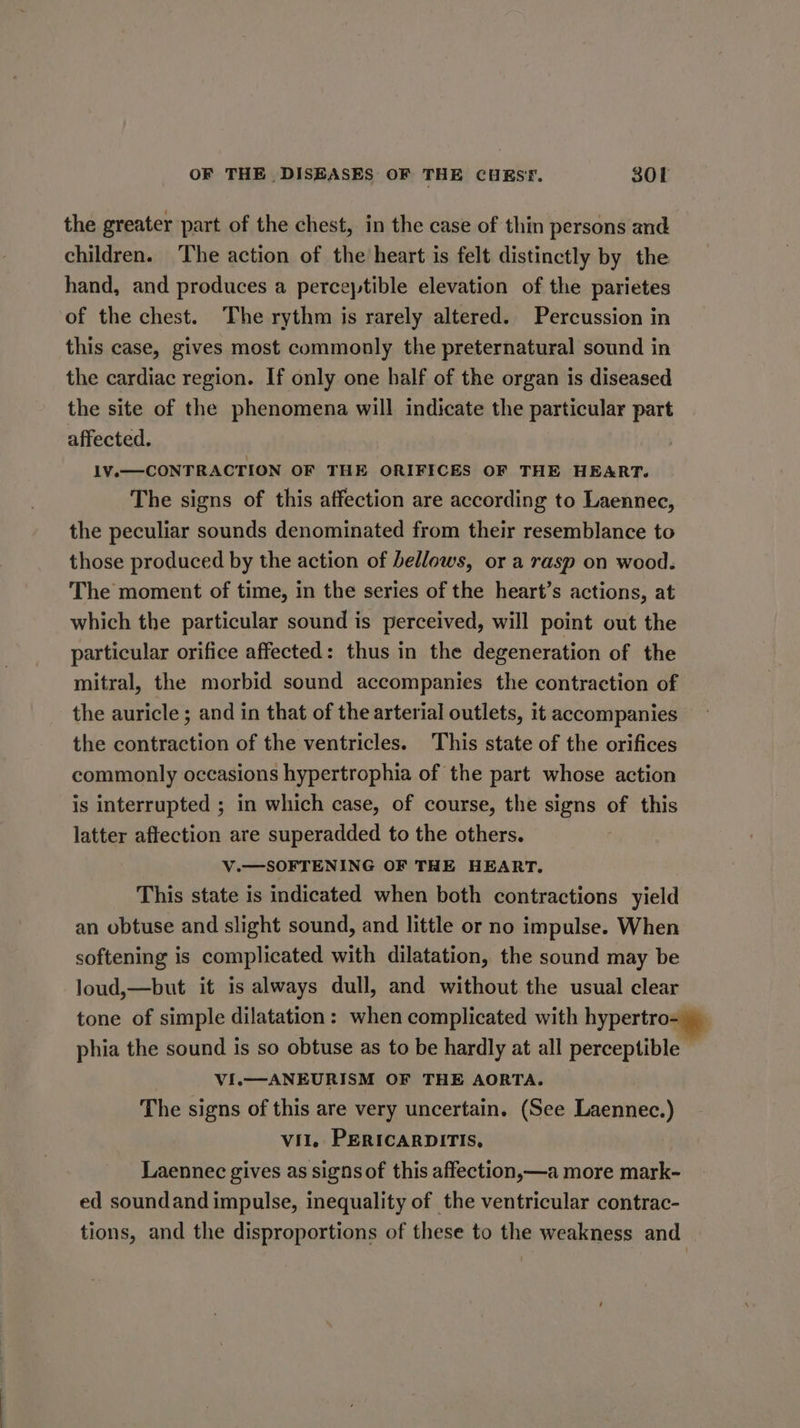 the greater part of the chest, in the case of thin persons and children. The action of the heart is felt distinctly by the hand, and produces a perceptible elevation of the parietes of the chest. The rythm is rarely altered. Percussion in this case, gives most commonly the preternatural sound in the cardiac region. If only one half of the organ is diseased the site of the phenomena will indicate the particular part affected. 1V.— CONTRACTION OF THE ORIFICES OF THE HEART. The signs of this affection are according to Laennec, the peculiar sounds denominated from their resemblance to those produced by the action of bellows, or a rasp on wood. The moment of time, in the series of the heart’s actions, at which the particular sound is perceived, will point out the particular orifice affected: thus in the degeneration of the mitral, the morbid sound accompanies the contraction of the auricle ; and in that of the arterial outlets, it accompanies the contraction of the ventricles. This state of the orifices commonly occasions hypertrophia of the part whose action is interrupted ; in which case, of course, the signs of this latter affection are superadded to the others. V.—SOFTENING OF THE HEART. This state is indicated when both contractions yield an obtuse and slight sound, and little or no impulse. When softening is complicated with dilatation, the sound may be loud,—but it is always dull, and without the usual clear tone of simple dilatation: when complicated with hypertro- )_ phia the sound is so obtuse as to be hardly at all perceptible - VI.—ANEURISM OF THE AORTA. The signs of this are very uncertain. (See Laennec.) vit, PERICARDITIS, Laennec gives as signs of this affection,—a more mark- ed soundand impulse, inequality of the ventricular contrac- tions, and the disproportions of these to the weakness and