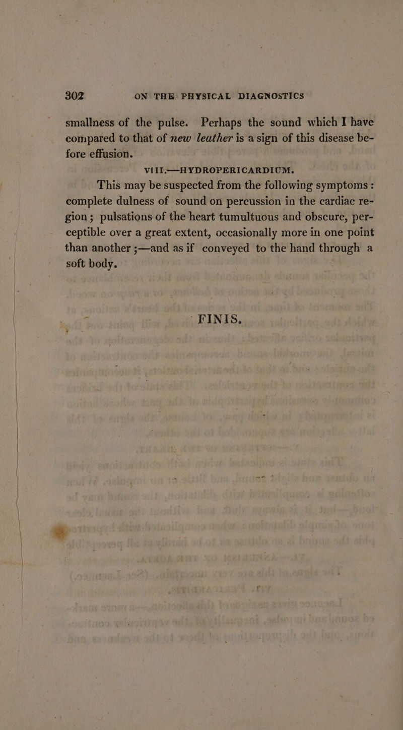 smallness of the pulse. Perhaps the sound which I have compared to that of new leather is a sign of this disease be- fore effusion. 7 VIII—-HYDROPERICARDIUM. _ This may be suspected from the following symptoms : complete dulness of sound on percussion in the cardiac re- gion; pulsations of the heart tumultuous and obscure, per- ceptible over a great extent, occasionally more in one point than another ;—and as if conveyed to the hand through a soft body. - -FINIS.