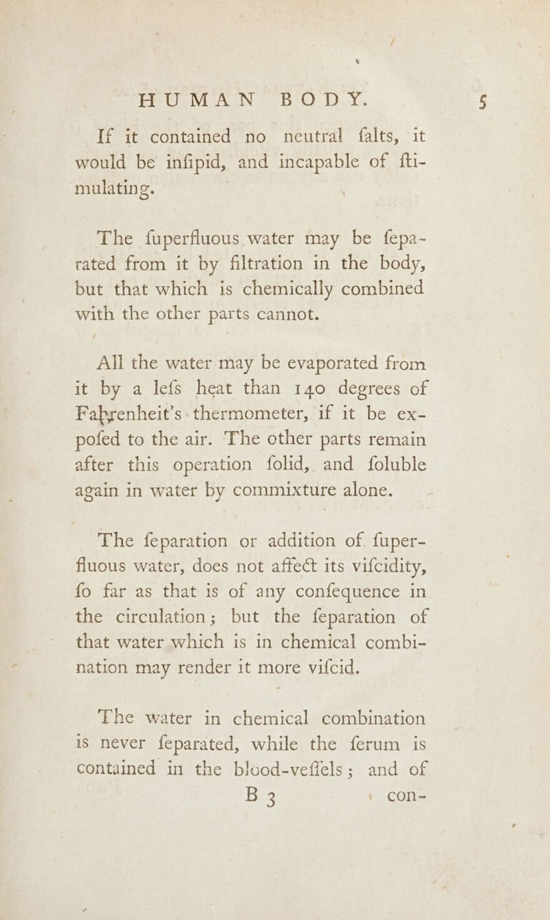 8 HUMAN BODY. If it contained no neutral falts, it would be infipid, and incapable of fti- mulatin g. The fuperfluous water may be fepa- rated from it by filtration in the body, but that which is chemically combined with the other parts cannot. All the water may be evaporated from it by a lefs heat than 140 degrees of Fabrenheit’s: thermometer, if it be ex- pofed to the air. The other parts remain after this operation folid, and foluble again in water by commixture alone. The feparation or addition of. fuper-_ fluous water, does not affect its vifcidity, fo far as that is of any confequence in the circulation; but the feparation of that water which is in chemical combi- nation may render it more vifcid. The water in chemical combination is never feparated, while the ferum is contained in the blood-veffels; and of B 3 + con~