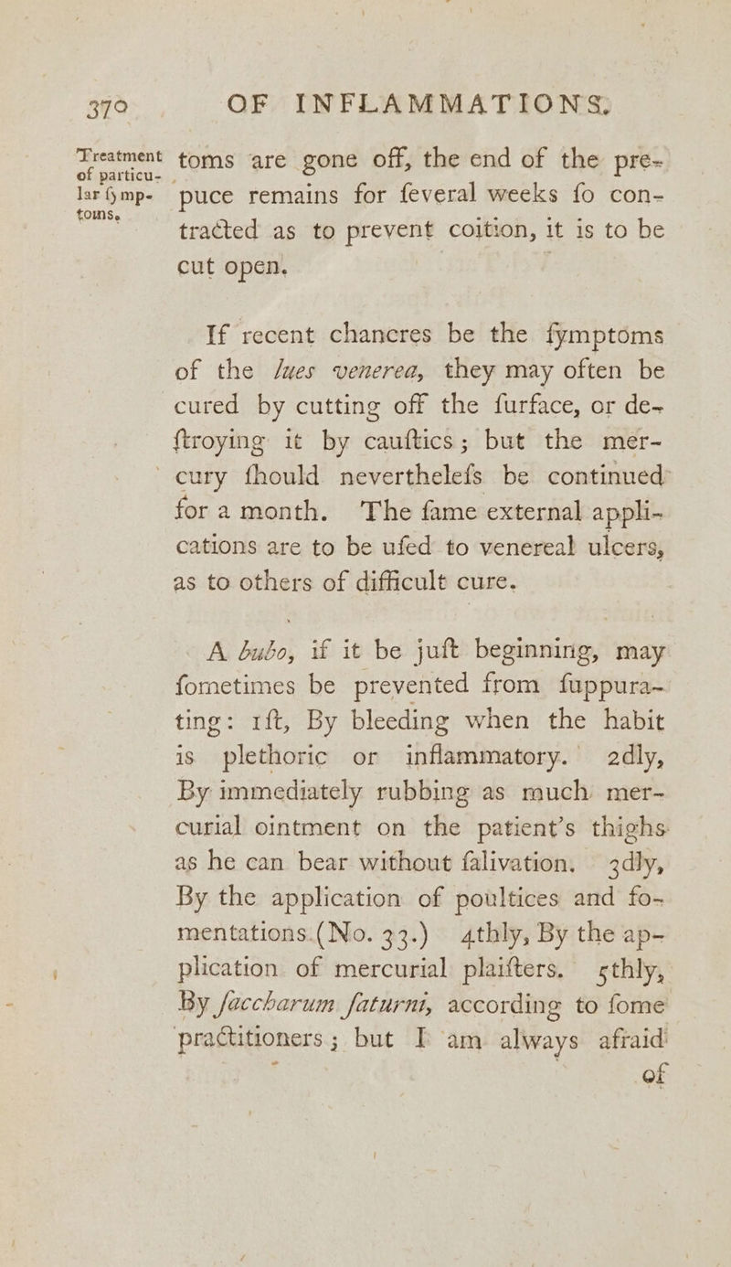 379 Treatment lar {y mp- toms. OF INFLAMMATIONS, toms are gone off, the end of the pre- puce remains for feveral weeks fo con- tracted as to prevent coition, it is to be cut open. | | If recent chancres be the fymptoms of the /wes venerea, they may often be {troying it by cauftics; but the mer- fora month. The fame external appli- cations are to be ufed to venereal ulcers, as to others of difficult cure. A bubo, if it be juft beginning, may fometimes be prevented from fuppura~ ting: rft, By bleeding when the habit is plethoric or inflammatory. dly, By immediately rubbing as much mer- curial ointment on the patient’s thighs as he can bear without falivation. 3dly, By the application of poultices and fo- mentations.(No. 33.) thly, By the ap- plication. of mercurial plaifters. sthly, By faccharum faturnt, according to fome practitioners; but I am always afraid Of
