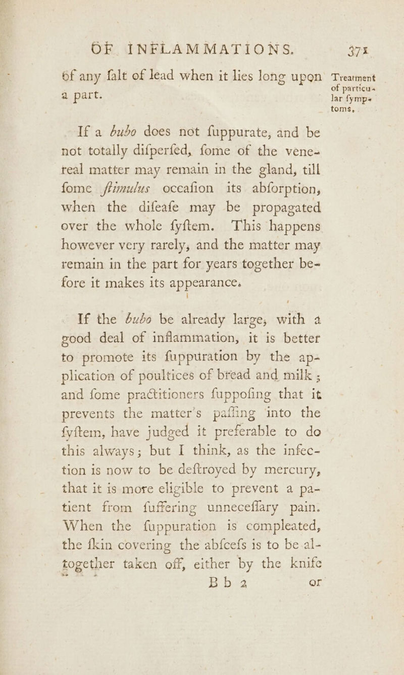 bf any falt of lead when it lies long upon a part. 7 If a dudo does not fuppurate, and be not totally difperfed, fome of the vene- real matter may remain in the gland, till fome fimulus oceafion its abforption, when the difeafe may be propagated over the whole fyftem. This happens however very rarely, and the matter may remain in the part for years together be- fore it makes its appearance. i If the éuso be already large, with 4 good deal of inflammation, it is better to promote its fuppuration by the ap- plication of poultices of bread and milk ; and fome practitioners fuppofing that it prevents the matter’s pafling into the fyftem, have judged it preferable to do this always; but I think, as the infec- tion is now to be deftroyed by mercury, that it is more eligible to prevent a pa- tient from fuffering unneceffary pain. When the fuppuration is compleated, the fkin covering the abfcefs is to be.al- together taken off, either by the knife Treatment of particu- lar fymps toms,