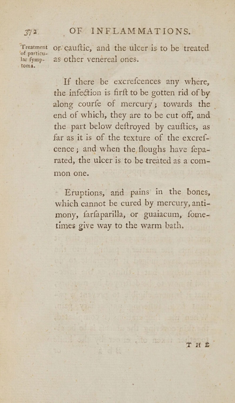 ‘Treatment ‘of particu- Jar fymp- toms, or cauftic, and the ulcer is to be treated as other venereal ones. If there be excrefcences any where, the infection is firft to be gotten rid of by along courfe of mercury; towards the — end of which, they are to be cut off, and the part below deftroyed by cautftics, as far as it is of the texture of the excref- rated, the ulcer is to be treated as a com- mon one. Eruptions, and pains in the bones, which cannot be cured by mercury, anti- mony, farfaparilla, or guaiacum, fome- times give way to the warm bath. THE