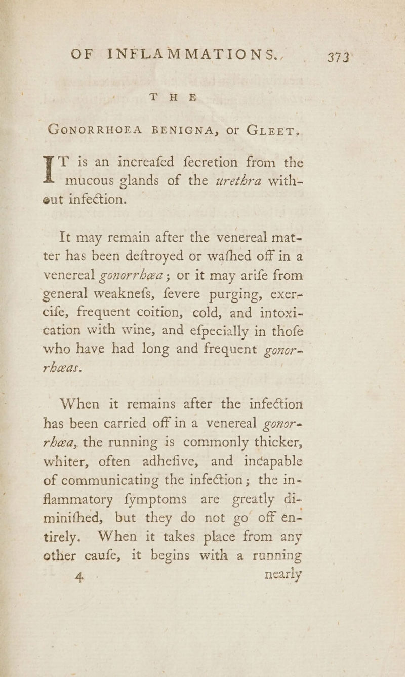 Bei GoNORRHOEA BENIGNA, or GLEET. T is an increafed fecretion from the mucous glands of the urethra with- eut infection. — | It may remain after the venereal mat- ter has been deftroyed or wafhed off in a venereal gonorrhea; or it may arife from _ general weaknefs, fevere purging, exer- cife, frequent coition, cold, and intoxi- cation with wine, and efpecially in thofe who have had long and frequent gozor- rbheas. When it remains after the infection has been carried off in a venereal gonor= rhea, the running is commonly thicker, whiter, often adhefive, and incapable of communicating the infection; the in- flammatory fymptoms are greatly di- minifhed, but they do not go off én- tirely. When it takes place from any other caufe, it begins with a running a nearly