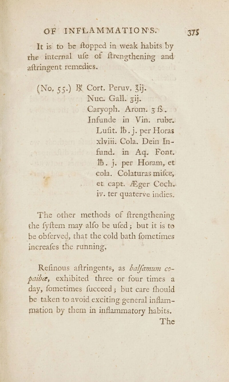 It is to be ftopped in weak habits by the internal ufe of ftrengthening and aftringent remedies, — (No, 55.) BR Cort, Peruv, 337. | | Nuc. Gall. 37. Caryoph. Arom. 3%. Infunde in Vin. rubr. Lufit. Ib. j. per Horas xlvin. Cola. Dein In- fund. im Ag. Font. ib. j. per Horam, et cola. Colaturas mifce, et. capt. Aiger Coch. iy. ter quaterve indies. The other methods of ftrengthening the fyftem may alfo be ufed; but it is to be obferved, that the cold bath fometimes increafes the running, Refinous aftringents, as balfamum co- paibe, exhibited three or four times a day, fometimes fucceed; but care fhould be taken to avoid exciting general inflam- mation by them in inflammatory habits.