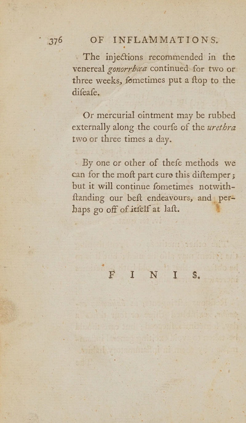 . The injections recommended in the venereal gonorrhea continued: for two or - Or mercurial ointment may be rubbed externally along the courfe of the urethra two or three times a day. - By one or other of thefe methods we can for the moft part cure this diftemper ; but it will continue fometimes notwith- ftanding our beft endeavours, and. per= haps go off of atfelf at laft. |