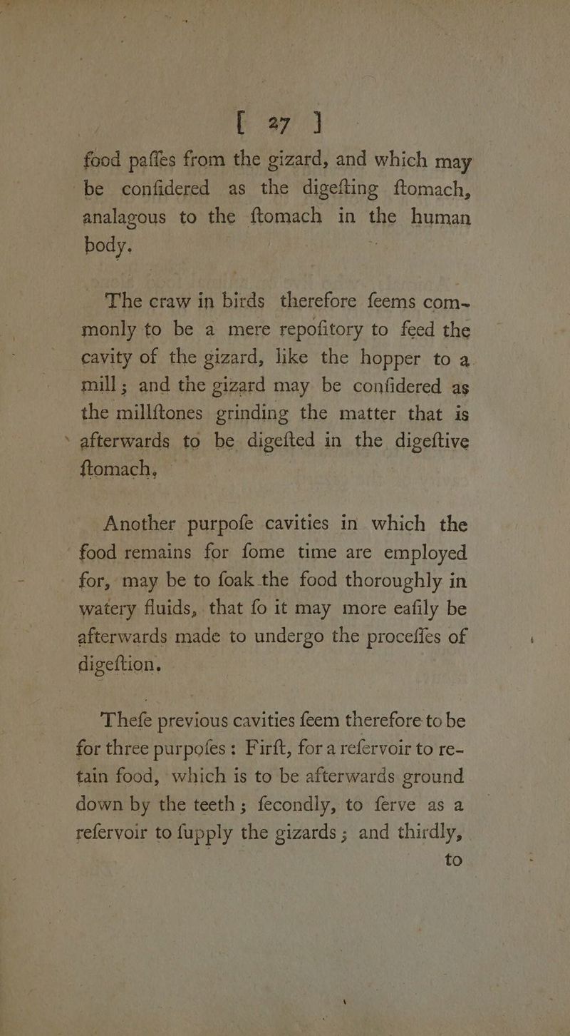 food paffes from the gizard, and which may ‘be confidered as the digefting ftomach, analagous to the {tomach in the human body. | ‘The craw in birds therefore feems com- monly to be a mere repofitory to feed the cavity of the gizard, like the hopper to a mill; and the gizard may be confidered as the millftones grinding the matter that is ‘ afterwards to be digetied in the digeftive ftomach, Another purpofe cavities in which the food remains for fome time are employed for, may be to foak the food thoroughly in watery fluids, that fo it may more eafily be afterwards made to undergo the proceffes of digeftion. Thefe previous cavities feem therefore to be for three purpofes: Firft, for a refervoir to re- tain food, which is to be afterwards ground down by the teeth; fecondly, to ferve as a refervoir to fupply the gizards ; and thirdly, -