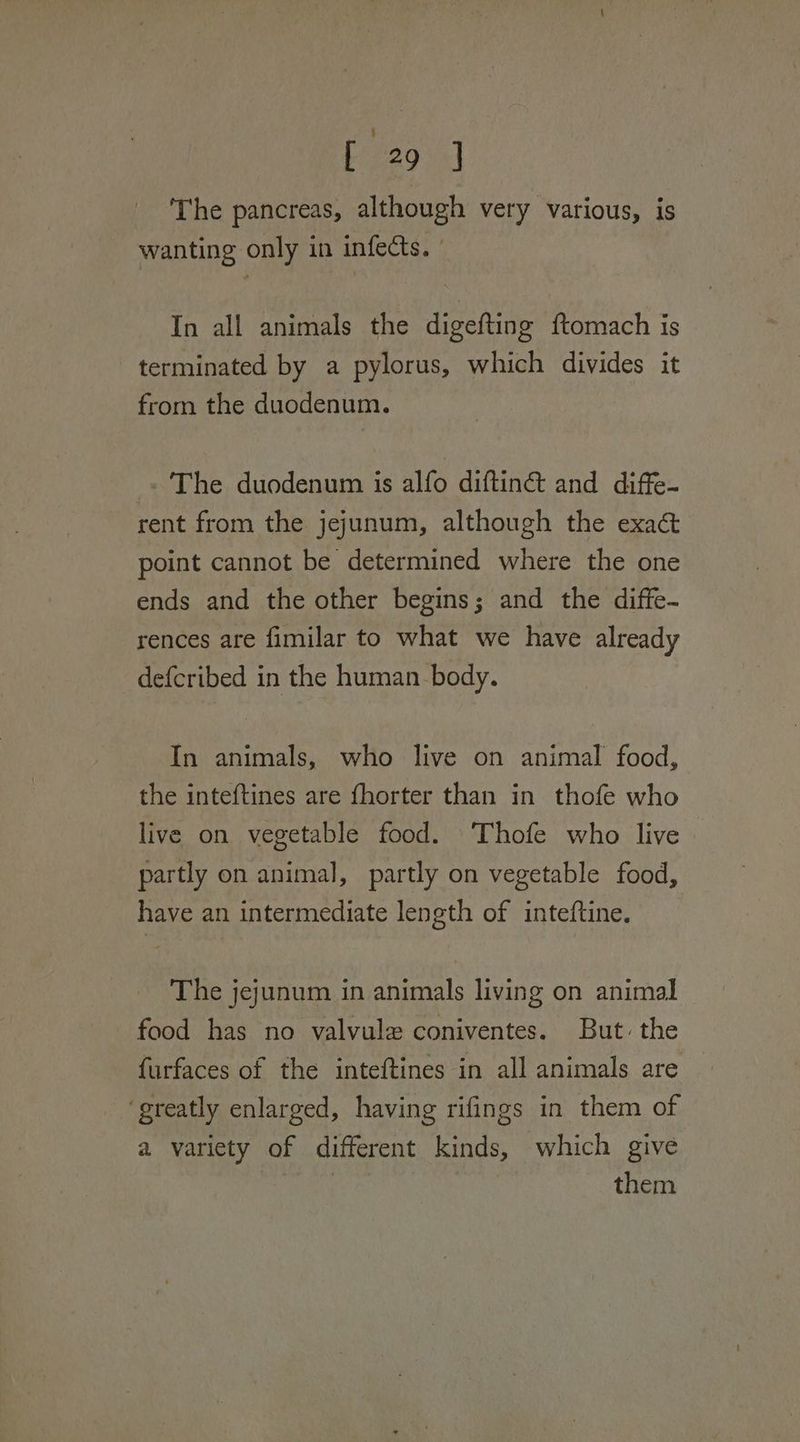 bine9 4) The pancreas, although very various, is wanting only in infects. | In all animals the digefting ftomach is terminated by a pylorus, which divides it from the duodenum. « The duodenum is alfo diftiné& and diffe- rent from the jejunum, although the exa@& point cannot be determined where the one ends and the other begins; and the diffe- rences are fimilar to what we have already defcribed in the human body. In animals, who live on animal food, the inteftines are fhorter than in thofe who live on vegetable food. \Thofe who live partly on animal, partly on vegetable food, have an intermediate length of inteftine. The jejunum in animals living on animal food has no valvule coniventes. But the furfaces of the inteftines in all animals are ‘greatly enlarged, having rifings in them of a variety of different kinds, which give paint them