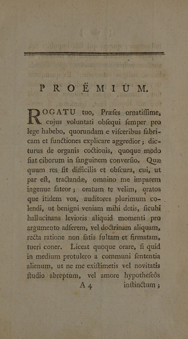 OGATU tuo, Prefes ornatiffime, cujus voluntati obfequi femper pro lege habebo, quorundam e vifceribus fabri- cam et functiones explicare aggredior ;. dic- turus de organis coctionis, quoque modo fiat ciborum in fanguinem converfio. Que quum res fit difficilis et obfcura, cui, ut par eft, traandez, omnino.me imparem ingenue fateor; oratum te velim, oratos que itidem vos, auditores plurimum co- . lendi, ut benigni veniam mihi detis, ficubi hallucinans. levioris. aliquid) momenti pro argumento adferem, vel doctrinam aliquam, re€ta ratione non fatis fultam et firmatam, tueri coner, lLiceat quoque orare, fi quid in medium protulero a communi fententia alienum, ut ne me exiftimetis vel hovitatis — {tudio. abreptum, vel amore hypothefeds Sy We inttingum ;