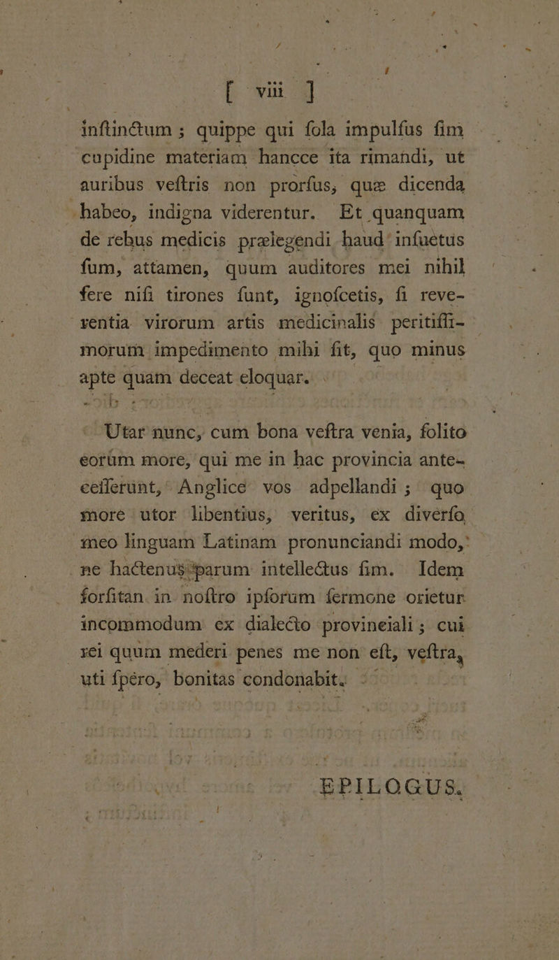 inftinétum 5 quippe qui fola ida pulfis fim cupidine materiam | hancce ita rimandi, ut auribus veftris non prorfus, que dicenda _habeo, indigna viderentur. Et quanquam de rehus ane prelegendi haud ‘ infuetus fum, attamen, quum auditores mei nihil fere nifi tirones funt, ignofcetis, fi reve- ventia. virorum artis medicinalis peritiffi- morum impedimento mihi fit, quo minus apte quam ited eloquar. «ib ee : Vernwncy cum bona veftra venia, folito eortim more, qui me in hac provincia ante- eeilerunt,’ Anglice vos adpellandi ; quo more utor libentius, veritus, ex diverfo -meo linguam Latinam pronunciandi modo,’ ne haCtenus{parum intelleGtus fim. Idem forfitan. in noftro ipforum fermone orietur. incommodum ex dialeéto provineiali ; cui _¥ei quum mederi penes me non eft, veftra, uti {péro, bonitas: condonabit. wal some br BPLORUS,