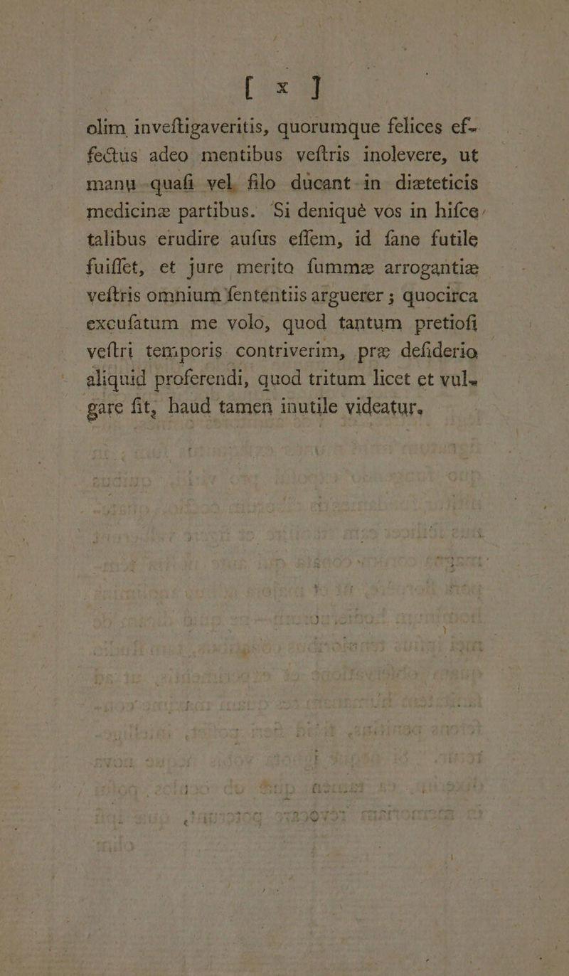 / [ x ] olim, invettigaveritis, quorumque felices ef-. fectus adeo mentibus veftris inolevere, ut many quali vel. filo ducant-in dizteticis medicine partibus. Si deniqué vos in hifce, talibus erudire aufus effem, id fane futile fuiflet, et jure merita fumme arrogantie veitris omnium fententis arguerer ; quocirca excufatum me volo, quod tantum pretiofi veftri temporis contriverim, pre defiderio aliquid proferendi, quod tritum licet et vul~ i gare fit, haud tamen inutile videatur,