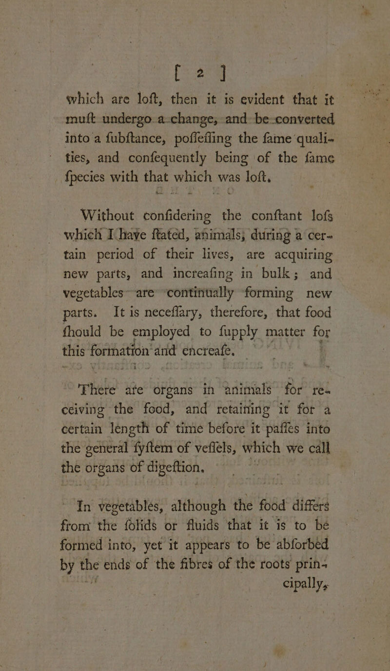 [eng muft undergo. a-change, and be converted into a fubftance, poffefling the fame ‘quali- ties, and confequently being of the fame _ {pecies with that which was loft, Without confidering the conftant lofs— which Ihave ftated, animals, during a cer- tain period of their lives, are acquiring new parts, and increafing in bulk; and vegetables~ are ‘contifiually forming new parts. It is neceflary, therefore, that food fhould be employed to fupply matter for i seenatetr and cnet te Thete ate organs in ‘animals for re- ceiving the food, and retaining it for a certain length of time before it paffes into the general fyftem of vefiels, which we call oa organs of Sal nse In vegetables, tube the food’ differs from the folids or fluids that it is to be formed into, yet it appears to be abforbed DBs the ends of the fibres of the roots prin- cipally,