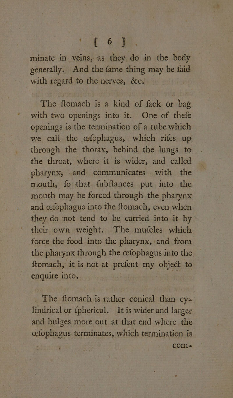 yo a: minate in veins, as they do in the body generally. And the fame thing may be faid with regard. to the nerves, &amp;c. : The ftomach is a kind of fack or bag with two openings into it. One of thefe openings is the termination of a tube which | we call the cfophagus, which rifes up through the thorax, behind the lungs to the throat, where it is wider, and called pharynx, .and communicates with the mouth, fo that fubftances put into the mouth may be forced through the pharynx and cefophagus into the ftomach, even when they do not tend to be carried into it by their own weight. The mutfcles which force the food into the pharynx, and from the pharynx through the cefophagus into the ftomach, it is not at prefent my hist to enquire into. _ The ext is tather conical than cy= lindrical or fpherical. It is wider and larger and bulges more out at that end where the cefophagus terminates, which termination is com-