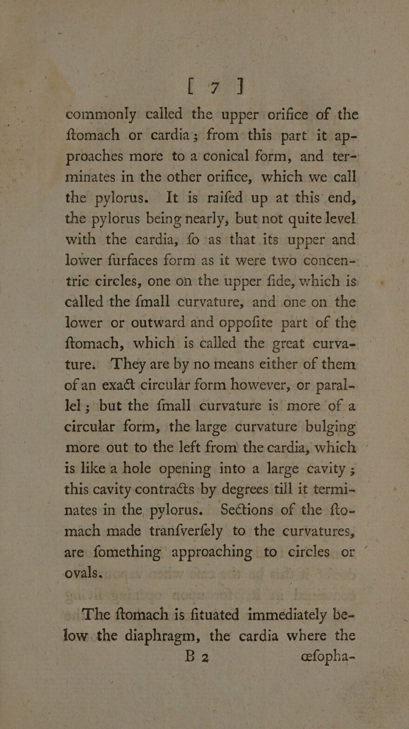 Bee a commonly called the upper orifice of the {tomach or cardia; from this part it ap- proaches more to a conical form, and ter- minates in the other orifice, which we call the pylorus. It is raifed up at this’ end, the pylorus being nearly, but not quite level with the cardia, fo as that its upper and lower furfaces form as it were two concen- tric circles, one on the upper fide, which is’ called the {mall curvature, and one on the lower or outward and oppofite part of the ftomach, which is called the great curva- ture. ‘They are by no means either of them of an exact circular form however, or paral- lel ; but the fmall curvature is more of a circular form, the large curvature bulging more out to the left from the cardia, which — is like a hole opening into a large cavity ; this cavity contracts by degrees till it termi- nates in the pylorus. Seétions of the fto- mach made tranfverfely to the curvatures, are fomething approaching to circles or ovals. &gt; 90 | ‘The ftomach is fituated Sminediately be- low the diaphragm, the cardia where the Ba cefopha-