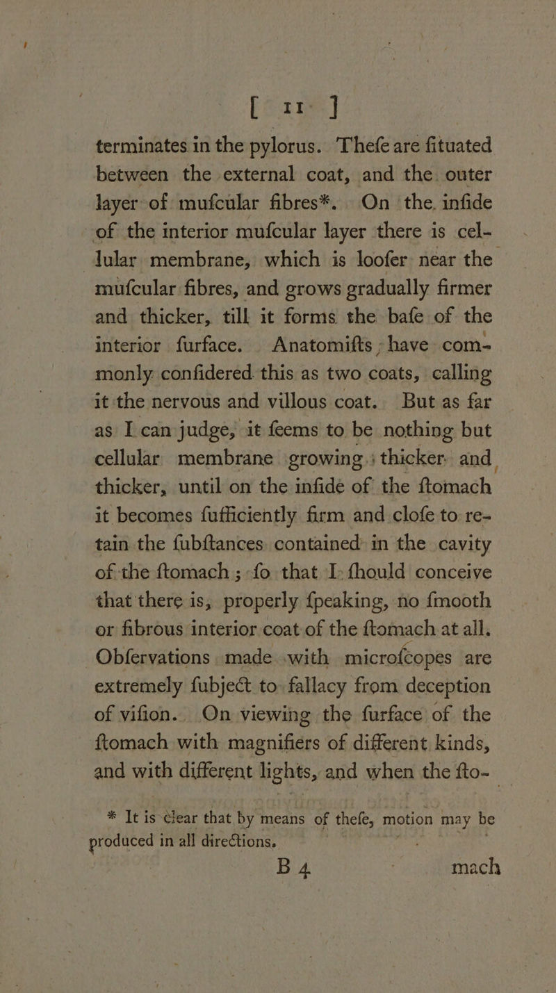 [ i ] terminates in the pylorus. Thefe are fituated between the external coat, and the. outer layer of mufcular fibres*. On the. infide of the interior mufcular layer there is cel- lular membrane, which is loofer near the mufcular fibres, and grows gradually firmer and thicker, till it forms the bafe of the interior furface. Anatomifts have com- monly: confidered this as two coats, calling it the nervous and villous coat. But as far as I can judge, it feems to be nothing but cellular. membrane growing) thicker: and thicker, until on the infidé of the Goimach it becomes fufficiently firm and clofe to re- tain the fubftances, contained: in the cavity of the ftomach ; fo that I: fhould conceive that there is, properly {peaking, no {mooth or fibrous interior coat of the ftomach at all. Obfervations made with microfcopes are extremely fubject to fallacy from deception of vifion. On viewing the furface of the f{tomach with magnifiers of different kinds, and with different lights, and when the fto- * It is clear that by means of thefe, motion may be produced in all directions. B 4 | mach