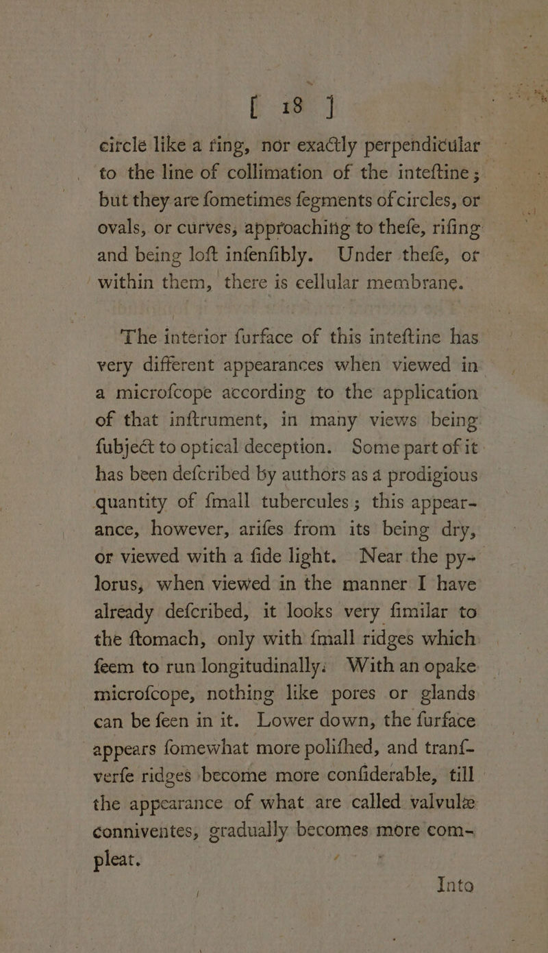 [2 -citcle like a fing, nor exa@tly perpendicular to the line of collimation of the inteftine ;_ but they are fometimes fegments of circles, or ovals, or curves, approachitig to thefe, rifing and being loft infenfibly. Under thefe, or within them, there is eellular membrane. The interior furface of this inteftine has very different appearances when viewed in a microfcope according to the application of that inftrument, in many views being fubject to optical deception. Some part of it has been defcribed by authors as 4 prodigious quantity of fmall tubercules; this appear- ance, however, arifes from its being dry, or viewed with a fide light. Near the py=— lorus, when viewed in the manner I have already defcribed, it looks very fimilar to the ftomach, only with {mall ridges which feem to run longitudinally; With an opake microfcope, nothing like pores or glands can be feen in it. Lower down, the furface appears fomewhat more polithed, and tran{- verfe ridges become more confiderable, till the appearance of what are called valvulz conniventes, gradually becomes more com- pleat. | f Into