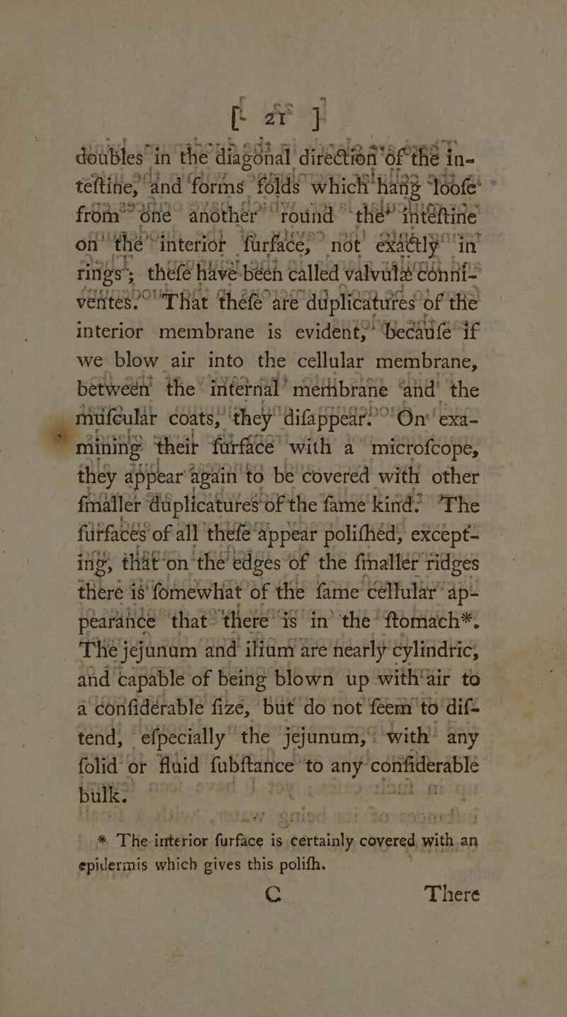 er } doubles”i in the diagonal diteetione ‘6F the i in- teftine,’ ‘and ‘forms ‘folds which’ hang ‘Toofe’ from*” one “another” ‘round “thee inteRine on’ the” ‘interior farface,” not ExAELY ‘in rings 5 thefe have béen called valvule ‘Conni- ventes.° That théfé are “duiplicatuites’ of the interior membrane is evident?’ Becaute if we blow air into the cellular membrane, between’ the internal’ merhbrane ‘and’ the mufeular coats) they difappear.” “On exa- © mining their furfice’ with a mictofcope, they appear t again ‘to be covered with other - fmaller ‘duplicatures of the fame kind: The fdifaces 0 fe all AEN ee apis eke theré is fomewhat of the fame cellular’ Ap- pearance that ‘there is in’ the’ ftomach*, The jejanum and iliunt are nearly cylindric; and capable of being blown up with‘air to a ‘confidérable fize, but do not feem to dif- tend, efpecially ‘the jejunum, with’ any folid or fluid fabRance’ to any” confiderable bulk. | nae * The interior far fice i is. seévtainly covered one an epidermis which gives this polifh. de There