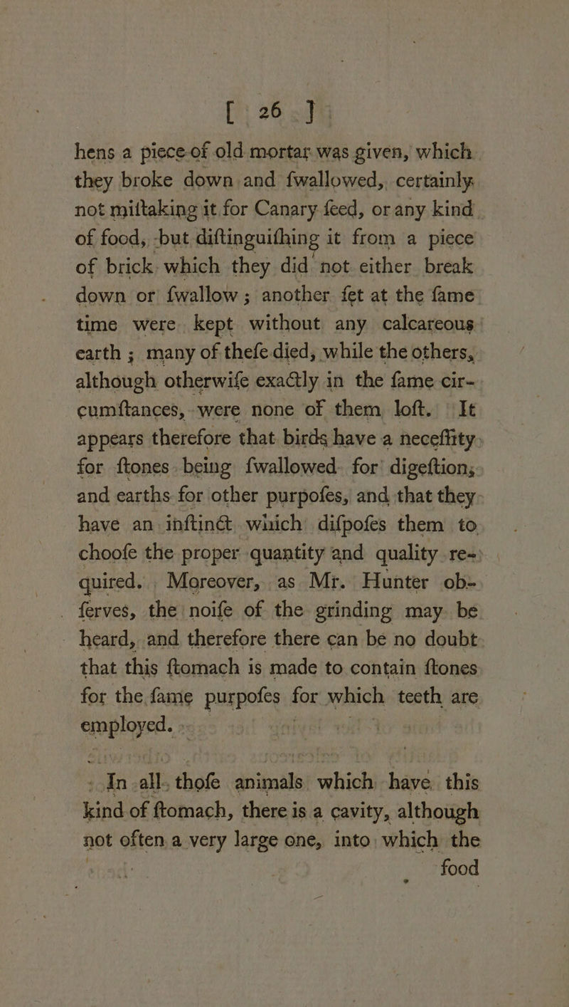 hens a piece-of old mortar was given, which they broke down and fwallowed,, certainly. not miltaking it for Canary feed, or any kind of food, -but diftinguifhing it from a piece of brick. which they did not either break down or {wallow ; another fet at the fame time were kept without any calcareous earth ; many of thefe died, while the others, although otherwife exactly i in the fame cir- cumftances, were none of them loft. | It appears therefore that birds have a neceffity&gt; for {tones being {wallowed. for’ digeftion; and earths for other purpofes, and that they- have an inftinc wuich difpofes them to, . choofe the proper quantity and quality re-) quired. . Moreover, as Mr. Hunter ob- _ ferves, the noife of the grinding may. be heard, and therefore there can be no doubt that this ftomach is made to contain {tones for the fame purpofes fi which tecth, are i a fy In all. that dibeals which have. this kind of ftomach, there is a cavity, although not often.a very large one, into which the | food