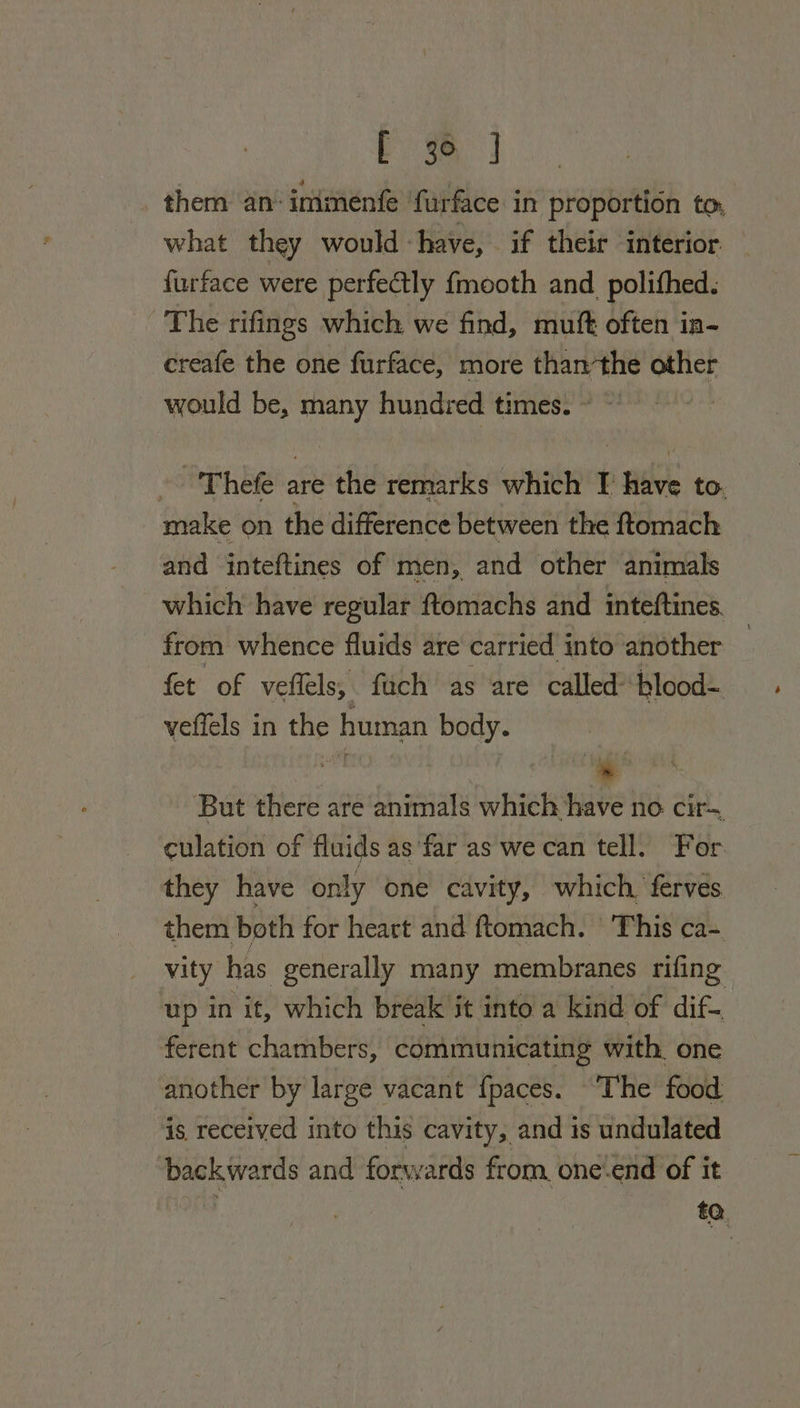 E 3a J them an‘ inimenfe furface in proportion to, what they would have, if their interior furface were perfectly {mooth and_polifhed. The rifings which we find, muft often in- creafe the one furface, more thanthe other would be, many hundred times. ~ © -'Thefe are the remarks which I have to. make on the difference between the ftomach and inteftines of men, and other animals which have regular ftomachs and inteftines. from whence fluids are carried into another fet of veflels, fuch as are called’ blood- veffels in the human body. But there are animals which have no cir- culation of fluids as far as we can tell. For they have only one cavity, which, ferves. them both for heart and ftomach. This ca- vity has generally many membranes rifing up in it, which break it into a kind of dif-. ferent chambers, communicating with. one another by large vacant {paces. ‘The food is received into this cavity, and is undulated backwards and forwards from, one‘end of it #0.