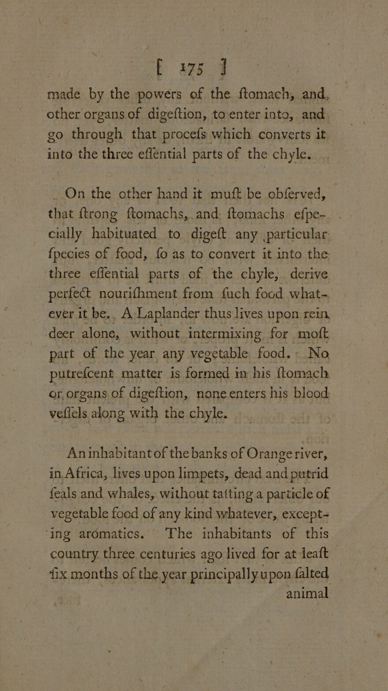 made by the powers of the ftomach, and, other organs of digeftion, toventer inta, and. go through that procefs which converts it. into the three efféntial parts of the chyle. On the other hand it muft be obferved, that {trong ftomachs,. and. ftomachs. efpe-_ . cially habituated to digeft any .particular. fpecies of food, fo as to convert it into the, three effential parts of the chyle, . derive perfeat nourifhment from fauch food what- ever it be,, A Laplander thus lives upon rein, deer alone, without intermixing, for ‘moft part of the year any vegetable food. No putrefcent matter is Faas ep in his (tomach or, organs of digeftion, none enters his blood. veflels along with the chyle. Aninhabitant of the banks of Orange river, in. Africa, lives u pon limpets, dead and putrid feals and whales, without taiting a particle of vegetable food of any kind whatever, except- ‘ing aromatics. The inhabitants of this country three centuries ago lived for at leaft | fix months of the. year pr incipally upon falted animal