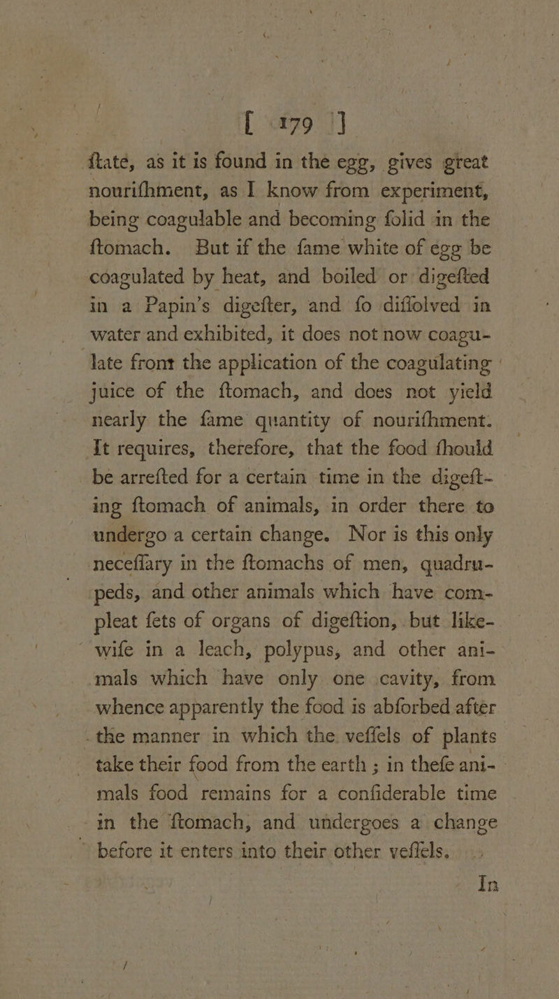 fate, as it is found in the egg, gives great nourifhment, as I know from experiment, being coagulable and becoming folid in the {tomach. But if the fame white of egg be coagulated by heat, and boiled or digefted in a Papin’s digefter, and fo diffolved in water and exhibited, it does not now coagu- late front the application of the coagulating | juice of the ftomach, and does not yield nearly the fame quantity of nourifhment. It requires, therefore, that the food thould _ be arrefted for a certain time in the digeft- ing ftomach of animals, in order there to undergo a certain change. Nor is this only neceflary in the ftomachs of men, quadru- -peds, and other animals which have com- pleat fets of organs of digeftion, but like- wife in a leach, polypus, and other ani- mals which have only one .cavity, from whence apparently the food is abforbed after . the manner in which the veffels of plants take their food from the earth ; in thefe ani-- mals food remains for a confiderable time in the ftomach, and undergoes a change ” before it enters into their other veflels. In /