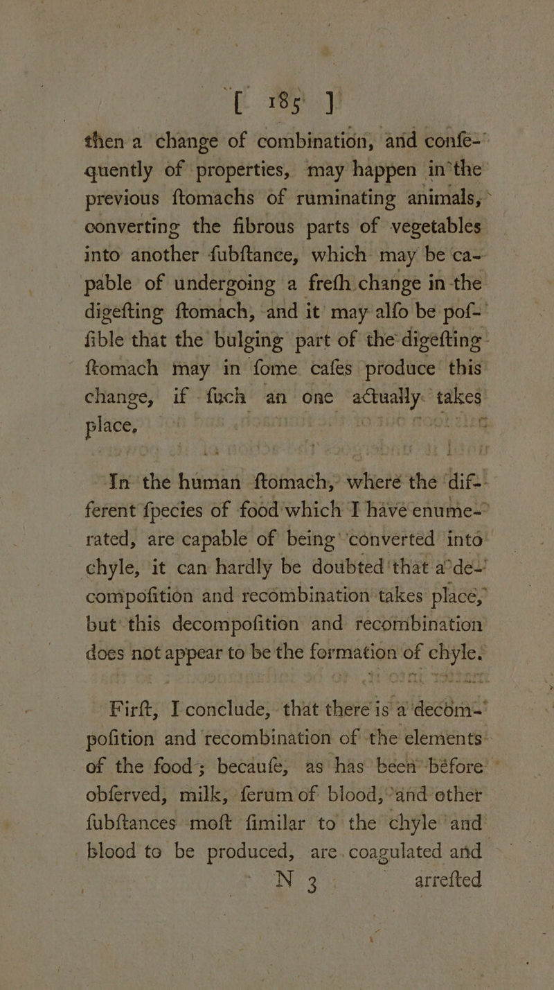 [i ew then a change of combination, and confe&gt; quently of properties, may happen inthe previous ftomachs of ruminating animals, * converting the fibrous parts of vegetables into another fubftance, which may be ca- pable of undergoing a freth change in the digefting ftomach, and it may alfo be pof- fible that the bulging part of the digefting- ftomach may in fome. cafes produce this change, if fych an one ete ne takes sehasihe | ae ap ioe. In the human ftomach, where the ‘dif. ferent {pecies of food which I havé enume- rated, are capable of being’ converted into chyle, it can hardly be doubted that a des compofition and recombination takes place, but’ this decompofition and recombination does not appear to be the formation of chyle. Firft, I conclude, that there is adecém~' pofition and recombination of the elements. of the food; becaufe; as has been béfore obferved, milk, ferum of blood,’and other — fubftances moft fimilar to the chyle ‘and blood te be produced, are. coagulated and ENE eG - -arremed