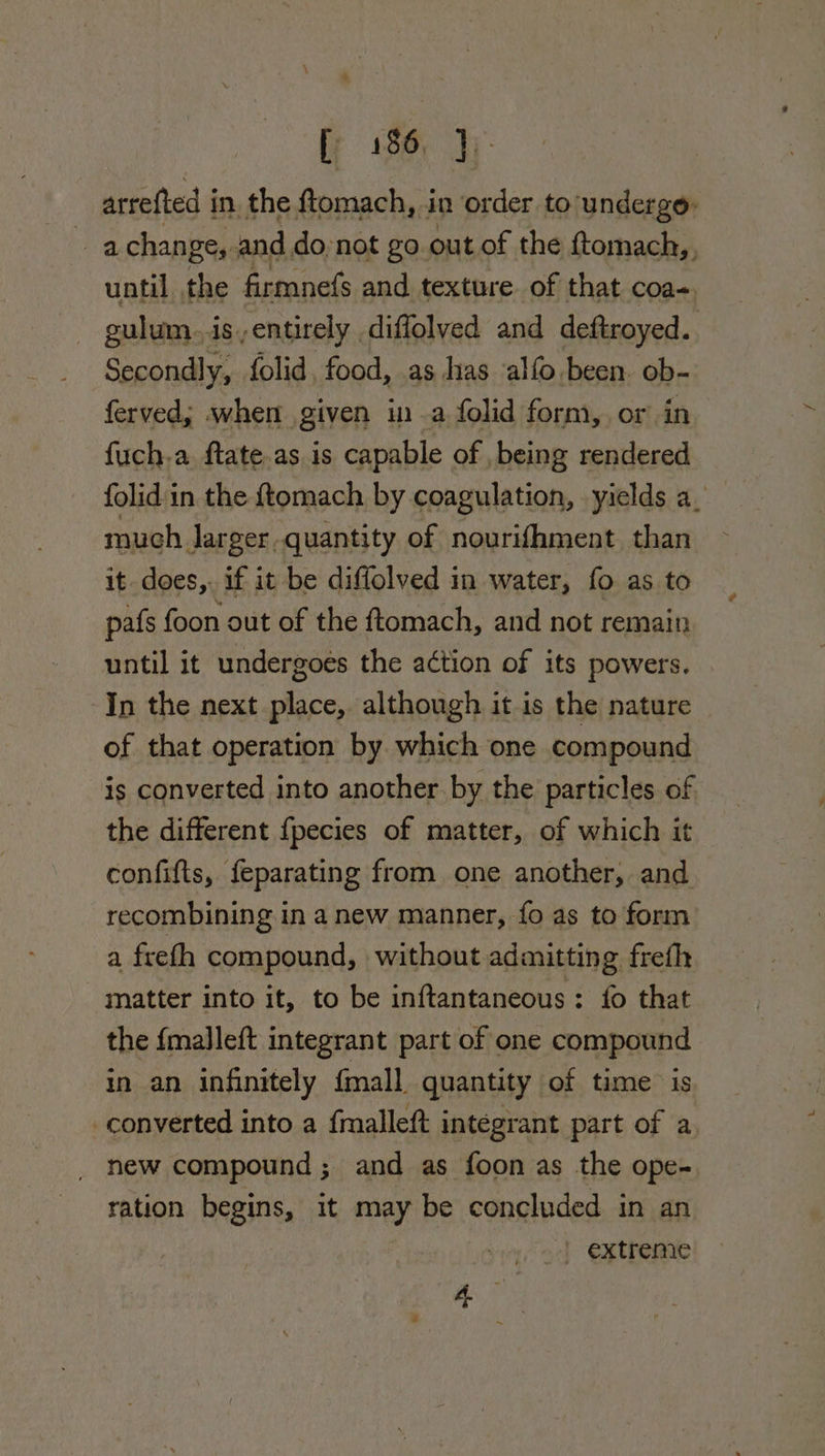 arrefted i in, the ftomach, in order to/undergo: a change, and do, not go out of the ftomach,. until the firmnefs and texture of that coas. culum.. is,entirely diffolved and deftroyed. | Secondly, folid, food, as has alfo been. ob- ferved; when given ina folid form, or in fuch-a ftate.as is capable of being rendered folid in the ftomach by coagulation, yields a_ much Jarger quantity of nourifhment than it does,. if it be diffolved in water, fo as to pafs foon out of the ftomach, and not remain until it undergoes the action of its powers. In the next place, although it is the nature of that operation by which one compound is converted into another by the particles of the different {pecies of matter, of which it confifts, feparating from one another, and recombining in a new manner, fo as to form a freth compound, without admitting frefh matter into it, to be inftantaneous : fo that the {malleft integrant part of one compound in an infinitely {mall quantity of time is _converted into a f{malleft integrant part of a new compound ; and as foon as the ope- ration begins, it ey be concluded in an extreme ag