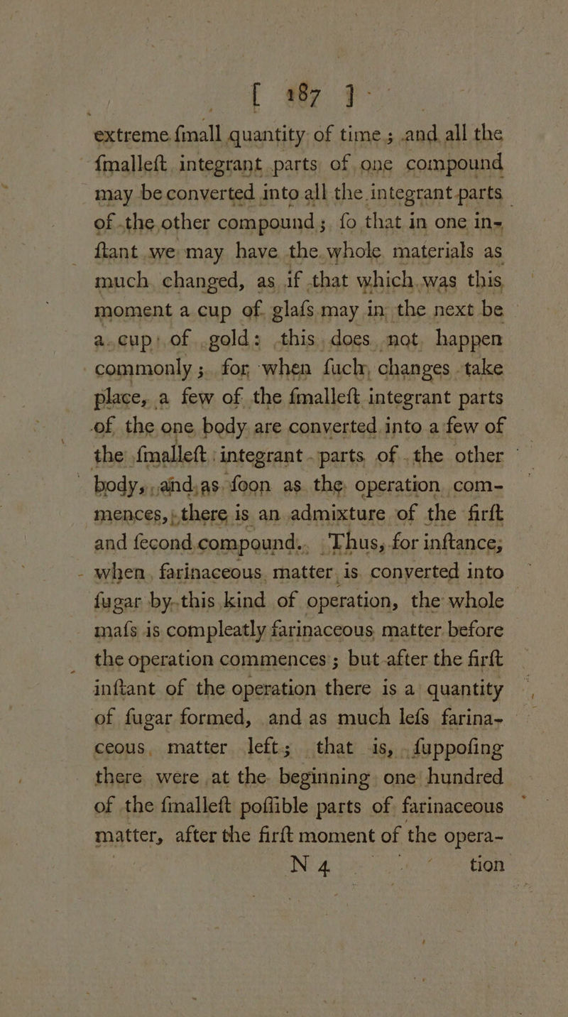 3 [ ie F extreme finall quantity of time; ee all the - {malleft integrant parts of one compound - may be converted into all the. integrant parts . of .the. other compound ; fo that in one in- {tant we may have the. whole materials as much. changed, as if. that which. was this moment a cup of glafs may in, the next be» a.cup; of .gold: this. does. not, happen commonly ;. for when fuch, changes take place, a few of. the fmalleft integrant parts of the one, body are converted into afew of _ the {malleft :integrant parts of .the other © body,,,and,as. foon as the, operation com- mences, ).there i is an admixture of the firft and fecond, compound,, Thus, for inftance; when, farinaceous. matter is converted into fugar by..this kind of operation, the whole ~ - mafs is compleatly farinaceous matter. before the operation commences’; but after the firtt inftant of the operation there is a quantity of fugar formed, and as ane lefs farina- ceous, matter left; that is, .fuppofing there were at the pn deo one hundred of the fmalleft poffible parts of farinaceous matter, after the firft moment of the opera- : ING gee a