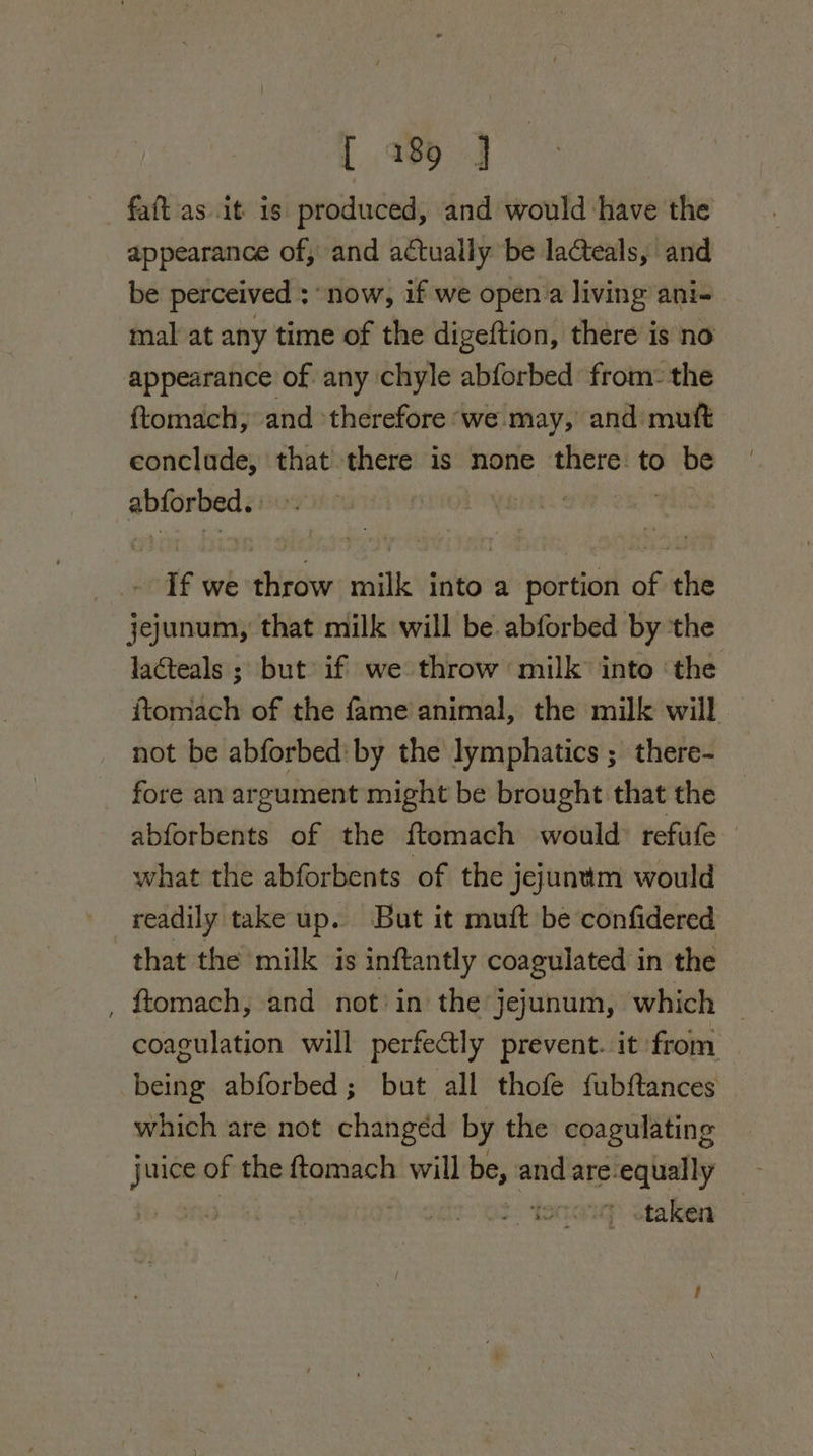 L 18 J faft as it 1s produced, and would have the appearance of, and actually be laCteals, and be perceived ; “now, if we open’a living ani- mal at any time of the digeftion, there is no appearance of any chyle abforbed from: the ftomach, and therefore ‘we may, and mutt conclude, that there is none there. to be abforbed.) &gt;. ‘ | - If we throw milk into a portion of the jejunum, that milk will be abforbed by the lacteals ; but if we throw milk into ‘the itomach of the fame animal, the milk will not be abforbed: by the lymphatics ; there- fore an argument might be brought that the — abforbents of the ftomach would: refufe what the abforbents of the jejuntm would readily take up. But it mutt be confidered that the milk is inftantly coagulated i in the coagulation will perfectly prevent. it from being abforbed; but all thofe fubftances which are not changed by the coagulating We of the ftomach will be, and are-equally | ' taken —