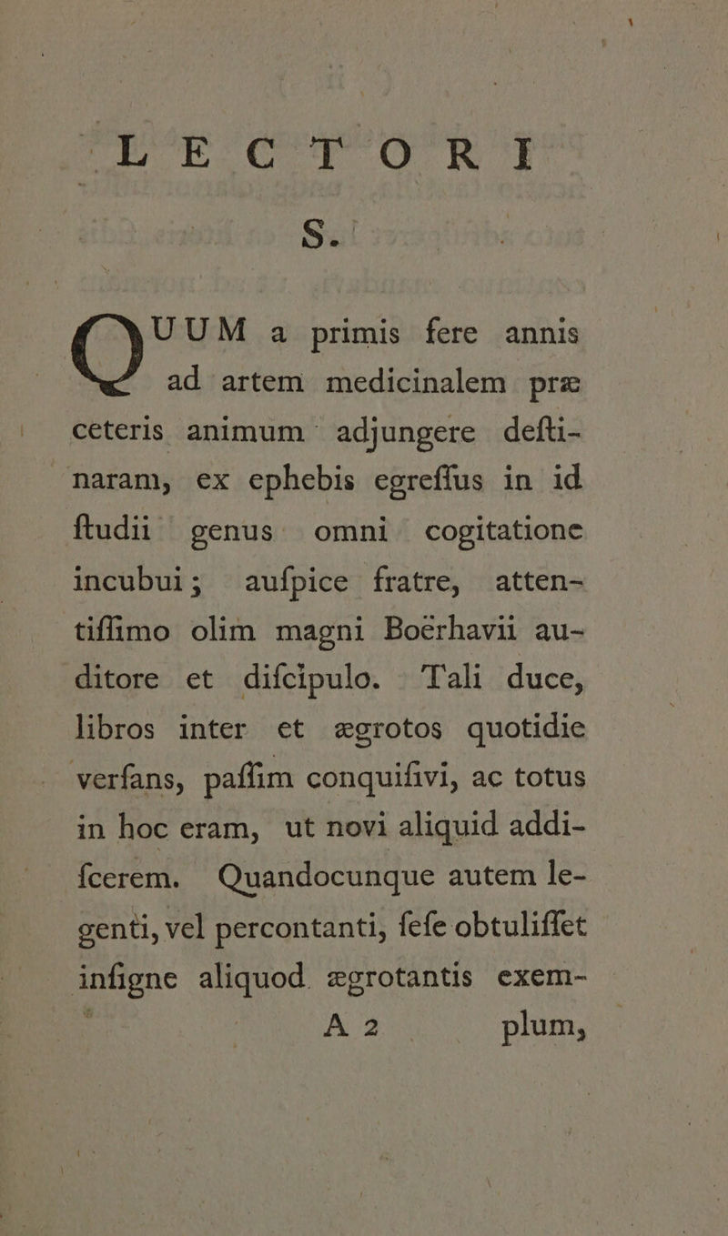 TQf'deegjg^ n e 52 Ret a primis fere annis ad artem medicinalem prz ceteris animum ' adjungere defti- naram, ex ephebis egreflus in id ftudii genus. omni cogitatione incubui; aufpice fratre, atten- tiffümo olim magni Boerhavii au- ditore et difcipulo. — Tali duce, libros inter et egrotos quotidie verfans, paffim conquifivi, ac totus in hoc eram, ut novi aliquid addi- fÍcerem. Quandocunque autem le- genti, vel percontanti, fefe obtuliffet EU aliquod. zgrotantis exem- A35 plum,