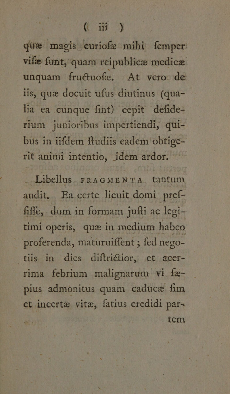 BLAME (18 ) que magis curiofe mihi femper | viz funt, quam reipublice medicz unquam fruduofe. At vero de lis, quz docuit ufus diutinus (qua- lia ea cunque fint) cepit defide- rium junioribus impertiendi, qui- bus in iifdem ftudiis eadem. obtige- rit animi intentio, idem ardor. Libellus FRAGMENTA. tantum audit, Ea certe licuit domi pref- fiffe, dum in formam jufti ac legi- timi operis, quz in medium habeo | proferenda, maturuiffent ; fed nego- tiis in dies diftrictior, et acer- rima febrium malignarum vi Íz- pius admonitus quam caducze fim et incerte vite, fatius credidi par- | tem