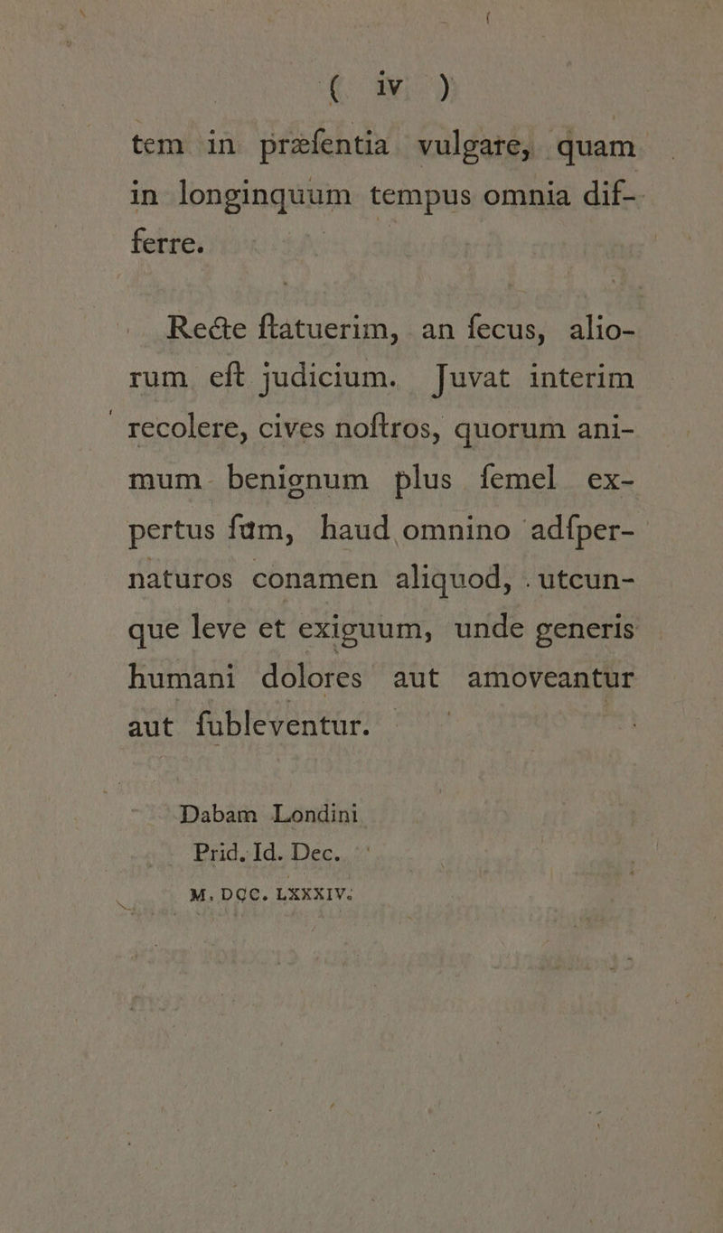 i55 2 tem in przfentia vulgate, quam in longinquum tempus omnia dif-- ferre. Rede ftatuerim, an fecus, alio- rum eft judicium. juvat interim recolere, cives noftros, quorum ani- mum. benignum plus femel ex- pertus fam, haud omnino adfper- naturos conamen aliquod, . utcun- que leve et exiguum, unde generis humani dolores aut amoveantur aut fubleventur. Dabam Londini Prid. Id. Dec. M.DQC. LXXXIV.