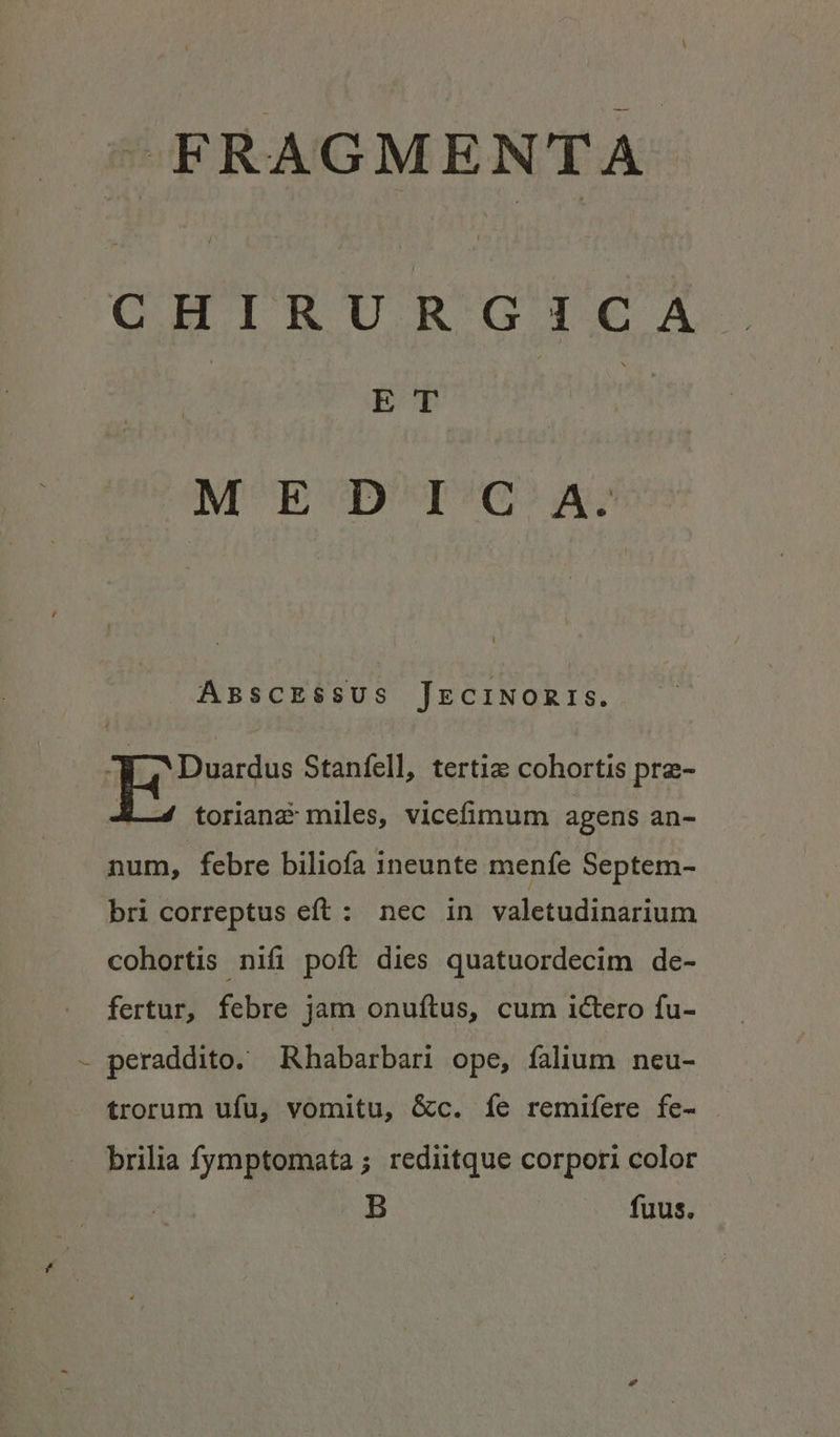 FRAGMENTA CHIRUR GIGA ET MEDIG A. ABSsCESSUS JEeCINORIS. 3 Duardus Stanfell, tertie cohortis pre- -4 toriana miles, vicefimum agens an- num, febre biliofa ineunte menfe Septem- bri correptus eft: nec in valetudinarium cohortis nifi poft dies quatuordecim de- fertur, febre jam onufítus, cum ictero fu- - peraddito. Rhabarbari ope, falium ncu- trorum ufu, vomitu, &amp;c. íe remifere fe- brilia fymptomata ; rediitque corpori color B fuus.