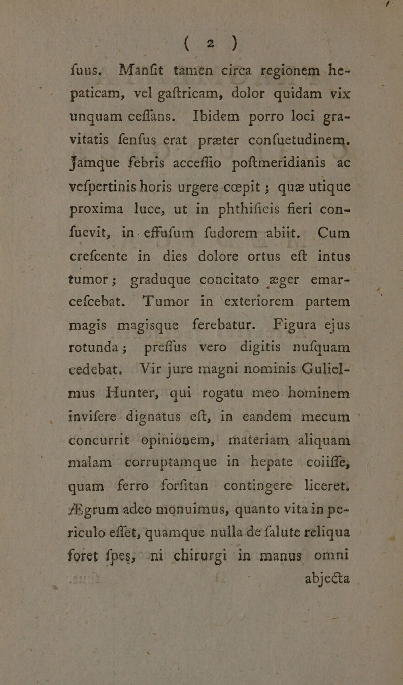 TU fuus, Manfit tamen circa regionem .he- paticam, vel gaítricam, dolor quidam vix unquam ceflans. Ibidem porro loci gra- vitatis fenfus erat preter confuetudinem. Jamque febris acceffio poftmeridianis ac vefpertinis horis urgere cepit; quz utique proxima luce, ut in phthificis fieri con- fuevit, in. effufum fudorem abiit. Cum crefcente in dies dolore ortus eft intus tumot ; graduque concitato zger emar-. cefcebat. 'l'umor in exteriorem partem magis magisque ferebatur. Figura ejus rotunda; preffus vero digitis nufquam cedebat. Vir jure magni nominis Guliel- mus Hunter, qui rogatu meo hominem mvifere. dignatus eft, in eandem mecum : concurrit opiniopem, rateriam aliquam. malam corruptamque in hepate .coiiffe, quam ferro forfitan contingere liceret. ZEgrum adeo monuimus, quanto vitain pe- riculo effet, quamque nulla de falute reliqua foret fpes, ni chirurgi in manus omni abjecta .