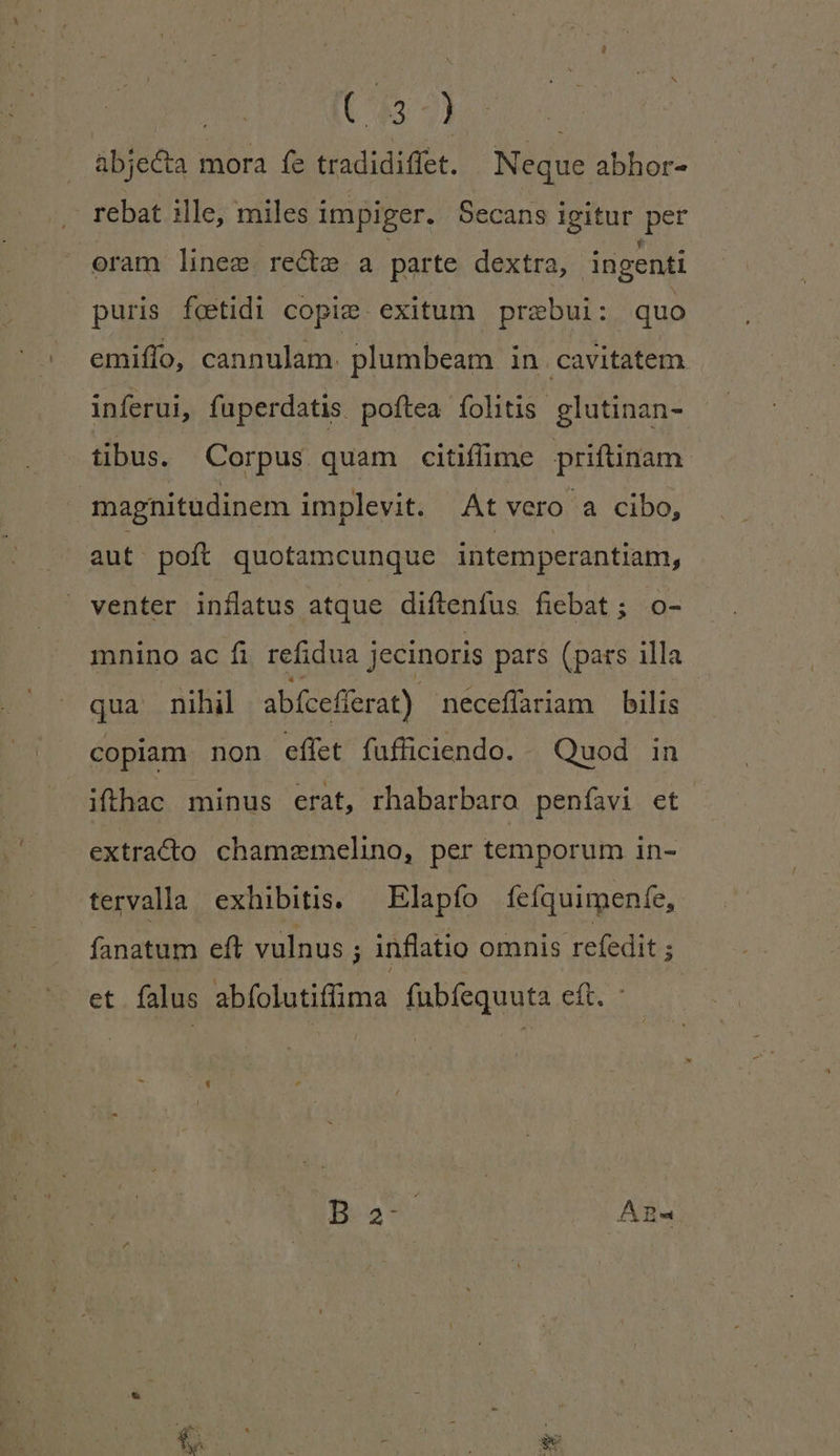 | UBÀ 7] | abjecta mora fe tradidiffet. Neque abhor- rebat ille, miles i impiger. Secans iegitur et oram linee. recte a parte dextra, ingenti puris fetidi copie exitum prebui: quo emiffo, cannulam. plumbeam in cavitatem inferui, fuperdatis. poftea fohtis glutinan- tibus. Corpus quam citifime priftinam magnitudinem implevit. At vero a cibo, aut. poft quotamcunque intemperantiam, venter inílatus atque diftenfus fiebat; o- mnino ac fi refidua j jecinoris pars (pars illa qua nihil abícef ferat) neceffariam bilis copiam non effet fufficiendo. . Quod. in ifthac minus erat, rhabarbaro peníavi et extraco chamzmelino, per temporum in- tervala exhibitis. — Elapío 1íeíquimenfe, fanatum eft vulnus ; inflatio omnis refedit E et falus abfolutifima fubfequuta eft. Da: : AB« Ei » j - Eun